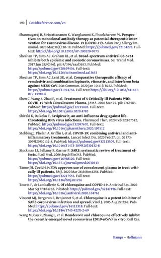 190 | CovidReference.com/vn
Kamps – Hoffmann
Shanmugaraj B, Siriwattananon K, Wangkanont K, Phoolcharoen W. Perspec-
tives on monoclonal antibody therapy as potential therapeutic inter-
vention for Coronavirus disease-19 (COVID-19). Asian Pac J Allergy Im-
munol. 2020 Mar;38(1):10-18. PubMed: https://pubmed.gov/32134278. Full-
text: https://doi.org/10.12932/AP-200220-0773
Sheahan TP, Sims AC, Graham RL, et al. Broad-spectrum antiviral GS-5734
inhibits both epidemic and zoonotic coronaviruses. Sci Transl Med.
2017 Jun 28;9(396). pii: 9/396/eaal3653. PubMed:
https://pubmed.gov/28659436. Full-text:
https://doi.org/10.1126/scitranslmed.aal3653
Sheahan TP, Sims AC, Leist SR, et al. Comparative therapeutic efficacy of
remdesivir and combination lopinavir, ritonavir, and interferon beta
against MERS-CoV. Nat Commun. 2020 Jan 10;11(1):222. PubMed:
https://pubmed.gov/31924756. Full-text: https://doi.org/10.1038/s41467-
019-13940-6
Shen C, Wang Z, Zhao F, et al. Treatment of 5 Critically Ill Patients With
COVID-19 With Convalescent Plasma. JAMA. 2020 Mar 27. pii: 2763983.
PubMed: https://pubmed.gov/32219428. Full-text:
https://doi.org/10.1001/jama.2020.4783
Shiraki K, Daikoku T. Favipiravir, an anti-influenza drug against life-
threatening RNA virus infections. Pharmacol Ther. 2020 Feb 22:107512.
PubMed: https://pubmed.gov/32097670. Full-text:
https://doi.org/10.1016/j.pharmthera.2020.107512
Stebbing J, Phelan A, Griffin I, et al. COVID-19: combining antiviral and anti-
inflammatory treatments. Lancet Infect Dis. 2020 Feb 27. pii: S1473-
3099(20)30132-8. PubMed: https://pubmed.gov/32113509. Full-text:
https://doi.org/10.1016/S1473-3099(20)30132-8
Stockman LJ, Bellamy R, Garner P. SARS: systematic review of treatment ef-
fects. PLoS Med. 2006 Sep;3(9):e343. PubMed:
https://pubmed.gov/16968120. Full-text:
https://doi.org/10.1371/journal.pmed.0030343
Tanne JH. Covid-19: FDA approves use of convalescent plasma to treat criti-
cally ill patients. BMJ. 2020 Mar 26;368:m1256. PubMed:
https://pubmed.gov/32217555. Full-text:
https://doi.org/10.1136/bmj.m1256
Touret F, de Lamballerie X. Of chloroquine and COVID-19. Antiviral Res. 2020
Mar 5;177:104762. PubMed: https://pubmed.gov/32147496. Full-text:
https://doi.org/10.1016/j.antiviral.2020.104762
Vincent MJ, Bergeron E, Benjannet S, et al. Chloroquine is a potent inhibitor of
SARS coronavirus infection and spread. Virol J. 2005 Aug 22;2:69. Pub-
Med: https://pubmed.gov/16115318. Full-text:
https://doi.org/10.1186/1743-422X-2-69
Wang M, Cao R, Zhang L, et al. Remdesivir and chloroquine effectively inhibit
the recently emerged novel coronavirus (2019-nCoV) in vitro. Cell Res.
 