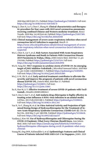 Điều trị | 191
COVID Reference VNM 003
2020 Mar;30(3):269-271. PubMed: https://pubmed.gov/32020029. Full-text:
https://doi.org/10.1038/s41422-020-0282-0
Wang Z, Chen X, Lu Y, Chen F, Zhang W. Clinical characteristics and therapeu-
tic procedure for four cases with 2019 novel coronavirus pneumonia
receiving combined Chinese and Western medicine treatment. Biosci
Trends. 2020 Mar 16;14(1):64-68. PubMed: https://pubmed.gov/32037389.
Full-text: https://doi.org/10.5582/bst.2020.01030
WHO. Clinical management of severe acute respiratory infection when novel
coronavirus (nCoV) infection is suspected. March 13
https://www.who.int/publications-detail/clinical-management-of-severe-
acute-respiratory-infection-when-novel-coronavirus-(ncov)-infection-is-
suspected
Wu C, Chen X, Cai Y, et al. Risk Factors Associated With Acute Respiratory
Distress Syndrome and Death in Patients With Coronavirus Disease
2019 Pneumonia in Wuhan, China. JAMA Intern Med. 2020 Mar 13. pii:
2763184. PubMed: https://pubmed.gov/32167524. Full-text:
https://doi.org/10.1001/jamainternmed.2020.0994
Wu D, Yang XO. TH17 responses in cytokine storm of COVID-19: An emerging
target of JAK2 inhibitor Fedratinib. J Microbiol Immunol Infect. 2020 Mar
11. pii: S1684-1182(20)30065-7. PubMed: https://pubmed.gov/32205092.
Full-text: https://doi.org/10.1016/j.jmii.2020.03.005
Wu J, Li W, Shi X, et al. Early antiviral treatment contributes to alleviate the
severity and improve the prognosis of patients with novel coronavirus
disease (COVID-19). J Intern Med. 2020 Mar 27. PubMed:
https://pubmed.gov/32220033. Full-text:
https://doi.org/10.1111/joim.13063
Xu X, Han M, Li T. Effective treatment of severe COVID-19 patients with Tocil-
izumab. chinaXiv:202003.00026v1
Yan Y, Zou Z, Sun Y, et al. Anti-malaria drug chloroquine is highly effective in
treating avian influenza A H5N1 virus infection in an animal model.
Cell Res. 2013 Feb;23(2):300-2. PubMed: https://pubmed.gov/23208422.
Full-text: https://doi.org/10.1038/cr.2012.165
Yao X, Ye F, Zhang M, et al. In Vitro Antiviral Activity and Projection of Opti-
mized Dosing Design of Hydroxychloroquine for the Treatment of Se-
vere Acute Respiratory Syndrome Coronavirus 2 (SARS-CoV-2). Clin In-
fect Dis. 2020 Mar 9. pii: 5801998. PubMed: https://pubmed.gov/32150618.
Full-text: https://doi.org/10.1093/cid/ciaa237
Yazdany J, Kim AH. Use of Hydroxychloroquine and Chloroquine During the
COVID-19 Pandemic: What Every Clinician Should Know. Ann Intern
Med. 2020. Full-text: https://annals.org/aim/fullarticle/2764199/use-
hydroxychloroquine-chloroquine-during-covid-19-pandemic-what-every-
clinician
Young BE, Ong SWX, Kalimuddin S, et al. Epidemiologic Features and Clinical
Course of Patients Infected With SARS-CoV-2 in Singapore. JAMA. 2020
 