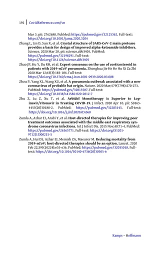 192 | CovidReference.com/vn
Kamps – Hoffmann
Mar 3. pii: 2762688. PubMed: https://pubmed.gov/32125362. Full-text:
https://doi.org/10.1001/jama.2020.3204
Zhang L, Lin D, Sun X, et al. Crystal structure of SARS-CoV-2 main protease
provides a basis for design of improved alpha-ketoamide inhibitors.
Science. 2020 Mar 20. pii: science.abb3405. PubMed:
https://pubmed.gov/32198291. Full-text:
https://doi.org/10.1126/science.abb3405
Zhao JP, Hu Y, Du RH, et al. Expert consensus on the use of corticosteroid in
patients with 2019-nCoV pneumonia. Zhonghua Jie He He Hu Xi Za Zhi
2020 Mar 12;43(3):183-184. Full-text:
https://doi.org/10.3760/cma.j.issn.1001-0939.2020.03.008
Zhou P, Yang XL, Wang XG, et al. A pneumonia outbreak associated with a new
coronavirus of probable bat origin. Nature. 2020 Mar;579(7798):270-273.
PubMed: https://pubmed.gov/32015507. Full-text:
https://doi.org/10.1038/s41586-020-2012-7
Zhu Z, Lu Z, Xu T, et al. Arbidol Monotherapy is Superior to Lop-
inavir/ritonavir in Treating COVID-19. J Infect. 2020 Apr 10. pii: S0163-
4453(20)30188-2. PubMed: https://pubmed.gov/32283143. Full-text:
https://doi.org/10.1016/j.jinf.2020.03.060
Zumla A, Azhar EI, Arabi Y, et al. Host-directed therapies for improving poor
treatment outcomes associated with the middle east respiratory syn-
drome coronavirus infections. Int J Infect Dis. 2015 Nov;40:71-4. PubMed:
https://pubmed.gov/26365771. Full-text: https://doi.org/S1201-
9712(15)00215-5
Zumla A, Hui DS, Azhar EI, Memish ZA, Maeurer M. Reducing mortality from
2019-nCoV: host-directed therapies should be an option. Lancet. 2020
Feb 22;395(10224):e35-e36. PubMed: https://pubmed.gov/32035018. Full-
text: https://doi.org/10.1016/S0140-6736(20)30305-6
 