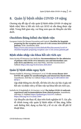 Quản lý bệnh nhân COVID-19 nặng | 193
COVID Reference VNM 003
8. Quản lý bệnh nhân COVID-19 nặng
Chương này đề cập về việc quản lý bệnh nhân COVID-19 nặng tại
bệnh viện/ đơn vị hồi sức tích cực (ICU) và vẫn đang được cập
nhật. Trong thời gian này, vui lòng xem qua các khuyến cáo bên
dưới.
Checklists (bảng kiểm) cho bệnh viện
European Centre for Disease Prevention and Control. Checklist for hospitals
preparing for the reception and care of vi rút corona 2019 (COVID-19)
patients. ECDC: Stockholm; 2020.
https://www.ecdc.europa.eu/sites/default/files/documents/covid-19-
checklist-hospitals-preparing-reception-care-vi rút corona-patients.pdf
Bệnh nhân nhập vào khoa hồi sức tích cực
Swiss Society Of Intensive Care Medicine. Recommendations for the admission
of patients with COVID-19 to intensive care and intermediate care
units (ICUs and IMCUs). Swiss Med Wkly. 2020 Mar 24;150:w20227.
Fulltext: https://doi.org/10.4414/smw.2020.20227
Quản lý bệnh nhân nguy kịch
Thomas-Ruddel D, Winning J, Dickmann P, et al. Vi rút corona disease 2019
(COVID-19): update for anesthesiologists and intensivists March 2020.
Anaesthesist. 2020 Mar 24. Fulltext: https://doi.org/10.1007/s00101-020-
00760-3
Cập nhật thông tin chi tiết, rất hữu ích cho các bác sĩ gây mê
hồi sức và nhân viên y tế làm việc tại khoa hồi sức tích cực.
Sorbello M, El-Boghdadly K, Di Giacinto I, et al. The Italian COVID-19 outbreak:
experiences and recommendations from clinical practice. Anaesthesia.
2020 Mar 27. PubMed: https://pubmed.gov/32221973. Fulltext:
https://doi.org/10.1111/anae.15049
Các khuyến cáo thực tế, dựa trên kinh nghiệm từ Ý. Các yếu
tố chính trong việc quản lý bệnh nhân về lâm sàng, kiểm
soát đường thở, dụng cụ bảo hộ y tế và các vấn đề phi kĩ
thuật khác.
 