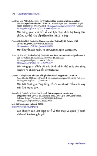 194 | CovidReference.com/vn
Kamps – Hoffmann
Matthay MA, Aldrich JM, Gotts JE. Treatment for severe acute respiratory
distress syndrome from COVID-19. Lancet Respir Med. 2020 Mar 20. pii:
S2213-2600(20)30127-2. PubMed: https://pubmed.gov/32203709. Fulltext:
https://doi.org/10.1016/S2213-2600(20)30127-2
Một tổng quan chi tiết về các lựa chọn điều trị trong Hội
chứng suy hô hấp cấp tiến triển (ARDS) nặng.
Poston JT, Patel BK, Davis AM. Management of Critically Ill Adults With
COVID-19. JAMA. 2020 Mar 26. Fulltext:
https://doi.org/10.1001/jama.2020.4914
Một khuyến cáo ngắn, từ Surviving Sepsis Campaign.
Stam HJ, Stucki G, Bickenbach J. Covid-19 and Post Intensive Care Syndrome: A
Call for Action. J Rehabil Med. 2020 Apr 14. PubMed:
https://pubmed.gov/32286675. Full-text:
https://doi.org/10.2340/16501977-2677.
Một tổng quan đánh giá các bệnh nhân thở máy còn sống
sau khi ra khỏi khoa hồi sức tích cực.
Lyons C, Callaghan M. The use of high-flow nasal oxygen in COVID-19.
Anaesthesia. 2020 Apr 4. PubMed: https://pubmed.gov/32246843. Full-text:
https://doi.org/10.1111/anae.15073.
Một bài đánh giá công bằng về ưu và nhược điểm của oxy
mũi lưu lượng cao.
Smereka J, Puslecki M, Ruetzler K, et al. Extracorporeal membrane
oxygenation in COVID-19. Cardiol J. 2020 Apr 14. pii: VM/OJS/J/68313.
PubMed: https://pubmed.gov/32285929. Full-text:
https://doi.org/10.5603/CJ.a2020.0053.
Một bài tổng quan ngắn về ECMO.
https://www.esicm.org/blog
Các khuyến cáo lâm sàng từ Ý về thở máy và quản lý bệnh
nhân nhiễm trùng huyết.
 