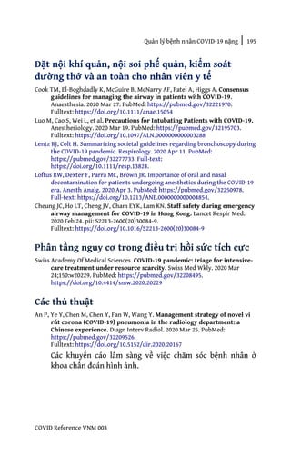 Quản lý bệnh nhân COVID-19 nặng | 195
COVID Reference VNM 003
Đặt nội khí quản, nội soi phế quản, kiểm soát
đường thở và an toàn cho nhân viên y tế
Cook TM, El-Boghdadly K, McGuire B, McNarry AF, Patel A, Higgs A. Consensus
guidelines for managing the airway in patients with COVID-19.
Anaesthesia. 2020 Mar 27. PubMed: https://pubmed.gov/32221970.
Fulltext: https://doi.org/10.1111/anae.15054
Luo M, Cao S, Wei L, et al. Precautions for Intubating Patients with COVID-19.
Anesthesiology. 2020 Mar 19. PubMed: https://pubmed.gov/32195703.
Fulltext: https://doi.org/10.1097/ALN.0000000000003288
Lentz RJ, Colt H. Summarizing societal guidelines regarding bronchoscopy during
the COVID-19 pandemic. Respirology. 2020 Apr 11. PubMed:
https://pubmed.gov/32277733. Full-text:
https://doi.org/10.1111/resp.13824.
Loftus RW, Dexter F, Parra MC, Brown JR. Importance of oral and nasal
decontamination for patients undergoing anesthetics during the COVID-19
era. Anesth Analg. 2020 Apr 3. PubMed: https://pubmed.gov/32250978.
Full-text: https://doi.org/10.1213/ANE.0000000000004854.
Cheung JC, Ho LT, Cheng JV, Cham EYK, Lam KN. Staff safety during emergency
airway management for COVID-19 in Hong Kong. Lancet Respir Med.
2020 Feb 24. pii: S2213-2600(20)30084-9.
Fulltext: https://doi.org/10.1016/S2213-2600(20)30084-9
Phân tầng nguy cơ trong điều trị hồi sức tích cực
Swiss Academy Of Medical Sciences. COVID-19 pandemic: triage for intensive-
care treatment under resource scarcity. Swiss Med Wkly. 2020 Mar
24;150:w20229. PubMed: https://pubmed.gov/32208495.
https://doi.org/10.4414/smw.2020.20229
Các thủ thuật
An P, Ye Y, Chen M, Chen Y, Fan W, Wang Y. Management strategy of novel vi
rút corona (COVID-19) pneumonia in the radiology department: a
Chinese experience. Diagn Interv Radiol. 2020 Mar 25. PubMed:
https://pubmed.gov/32209526.
Fulltext: https://doi.org/10.5152/dir.2020.20167
Các khuyến cáo lâm sàng về việc chăm sóc bệnh nhân ở
khoa chẩn đoán hình ảnh.
 