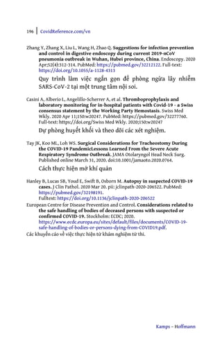 196 | CovidReference.com/vn
Kamps – Hoffmann
Zhang Y, Zhang X, Liu L, Wang H, Zhao Q. Suggestions for infection prevention
and control in digestive endoscopy during current 2019-nCoV
pneumonia outbreak in Wuhan, Hubei province, China. Endoscopy. 2020
Apr;52(4):312-314. PubMed: https://pubmed.gov/32212122. Full-text:
https://doi.org/10.1055/a-1128-4313
Quy trình làm việc ngắn gọn để phòng ngừa lây nhiễm
SARS-CoV-2 tại một trung tâm nội soi.
Casini A, Alberio L, Angelillo-Scherrer A, et al. Thromboprophylaxis and
laboratory monitoring for in-hospital patients with Covid-19 - a Swiss
consensus statement by the Working Party Hemostasis. Swiss Med
Wkly. 2020 Apr 11;150:w20247. PubMed: https://pubmed.gov/32277760.
Full-text: https://doi.org/Swiss Med Wkly. 2020;150:w20247
Dự phòng huyết khối và theo dõi các xét nghiệm.
Tay JK, Koo ML, Loh WS. Surgical Considerations for Tracheostomy During
the COVID-19 PandemicLessons Learned From the Severe Acute
Respiratory Syndrome Outbreak. JAMA Otolaryngol Head Neck Surg.
Published online March 31, 2020. doi:10.1001/jamaoto.2020.0764.
Cách thực hiện mở khí quản
Hanley B, Lucas SB, Youd E, Swift B, Osborn M. Autopsy in suspected COVID-19
cases. J Clin Pathol. 2020 Mar 20. pii: jclinpath-2020-206522. PubMed:
https://pubmed.gov/32198191.
Fulltext: https://doi.org/10.1136/jclinpath-2020-206522
European Centre for Disease Prevention and Control. Considerations related to
the safe handling of bodies of deceased persons with suspected or
confirmed COVID-19. Stockholm: ECDC; 2020.
https://www.ecdc.europa.eu/sites/default/files/documents/COVID-19-
safe-handling-of-bodies-or-persons-dying-from-COVID19.pdf.
Các khuyến cáo về việc thực hiện tử khám nghiệm tử thi.
 