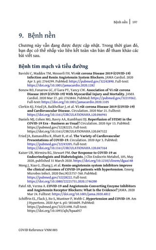 Bệnh nền | 197
COVID Reference VNM 003
9. Bệnh nền
Chương này vẫn đang được được cập nhật. Trong thời gian đó,
bạn đọc có thể nhấp vào liên kết toàn văn bản để tham khảo các
bài viết sau.
Bệnh tim mạch và tiểu đường
Bavishi C, Maddox TM, Messerli FH. Vi rút corona Disease 2019 (COVID-19)
Infection and Renin Angiotensin System Blockers. JAMA Cardiol. 2020
Apr 3. pii: 2764299. PubMed: https://pubmed.gov/32242890. Full-text:
https://doi.org/10.1001/jamacardio.2020.1282
Bonow RO, Fonarow GC, O´Gara PT, Yancy CW. Association of Vi rút corona
Disease 2019 (COVID-19) With Myocardial Injury and Mortality. JAMA
Cardiol. 2020 Mar 27. pii: 2763844. PubMed: https://pubmed.gov/32219362.
Full-text: https://doi.org/10.1001/jamacardio.2020.1105
Clerkin KJ, Fried JA, Raikhelkar J, et al. Vi rút corona Disease 2019 (COVID-19)
and Cardiovascular Disease. Circulation. 2020 Mar 21. Fulltext:
https://doi.org/10.1161/CIRCULATIONAHA.120.046941
Daniels MJ, Cohen MG, Bavry AA, Kumbhani DJ. Reperfusion of STEMI in the
COVID-19 Era - Business as Usual? Circulation. 2020 Apr 13. PubMed:
https://pubmed.gov/32282225. Full-text:
https://doi.org/10.1161/CIRCULATIONAHA.120.047122
Fried JA, Ramasubbu K, Bhatt R, et al. The Variety of Cardiovascular
Presentations of COVID-19. Circulation. 2020 Apr 3. PubMed:
https://pubmed.gov/32243205. Full-text:
https://doi.org/10.1161/CIRCULATIONAHA.120.047164
Kaiser UB, Mirmira RG, Stewart PM. Our Response to COVID-19 as
Endocrinologists and Diabetologists. J Clin Endocrin Metabol, 105, May
2020, published 31 March 2020. https://doi.org/10.1210/clinem/dgaa148
Meng J, Xiao G, Zhang J, et al. Renin-angiotensin system inhibitors improve
the clinical outcomes of COVID-19 patients with hypertension. Emerg
Microbes Infect. 2020 Dec;9(1):757-760. PubMed:
https://pubmed.gov/32228222. Full-text:
https://doi.org/10.1080/22221751.2020.1746200
Patel AB, Verma A. COVID-19 and Angiotensin-Converting Enzyme Inhibitors
and Angiotensin Receptor Blockers: What Is the Evidence? JAMA. 2020
Mar 24. Fulltext: https://doi.org/10.1001/jama.2020.4812
Schiffrin EL, Flack J, Ito S, Muntner P, Webb C. Hypertension and COVID-19. Am
J Hypertens. 2020 Apr 6. pii: 5816609. PubMed:
https://pubmed.gov/32251498. Full-text:
https://doi.org/10.1093/ajh/hpaa057
 