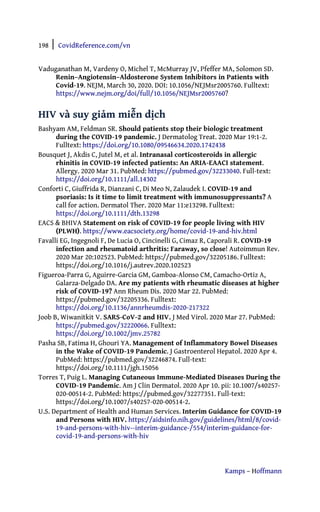 198 | CovidReference.com/vn
Kamps – Hoffmann
Vaduganathan M, Vardeny O, Michel T, McMurray JV, Pfeffer MA, Solomon SD.
Renin–Angiotensin–Aldosterone System Inhibitors in Patients with
Covid-19. NEJM, March 30, 2020. DOI: 10.1056/NEJMsr2005760. Fulltext:
https://www.nejm.org/doi/full/10.1056/NEJMsr2005760?
HIV và suy giảm miễn dịch
Bashyam AM, Feldman SR. Should patients stop their biologic treatment
during the COVID-19 pandemic. J Dermatolog Treat. 2020 Mar 19:1-2.
Fulltext: https://doi.org/10.1080/09546634.2020.1742438
Bousquet J, Akdis C, Jutel M, et al. Intranasal corticosteroids in allergic
rhinitis in COVID-19 infected patients: An ARIA-EAACI statement.
Allergy. 2020 Mar 31. PubMed: https://pubmed.gov/32233040. Full-text:
https://doi.org/10.1111/all.14302
Conforti C, Giuffrida R, Dianzani C, Di Meo N, Zalaudek I. COVID-19 and
psoriasis: Is it time to limit treatment with immunosuppressants? A
call for action. Dermatol Ther. 2020 Mar 11:e13298. Fulltext:
https://doi.org/10.1111/dth.13298
EACS & BHIVA Statement on risk of COVID-19 for people living with HIV
(PLWH). https://www.eacsociety.org/home/covid-19-and-hiv.html
Favalli EG, Ingegnoli F, De Lucia O, Cincinelli G, Cimaz R, Caporali R. COVID-19
infection and rheumatoid arthritis: Faraway, so close! Autoimmun Rev.
2020 Mar 20:102523. PubMed: https://pubmed.gov/32205186. Fulltext:
https://doi.org/10.1016/j.autrev.2020.102523
Figueroa-Parra G, Aguirre-Garcia GM, Gamboa-Alonso CM, Camacho-Ortiz A,
Galarza-Delgado DA. Are my patients with rheumatic diseases at higher
risk of COVID-19? Ann Rheum Dis. 2020 Mar 22. PubMed:
https://pubmed.gov/32205336. Fulltext:
https://doi.org/10.1136/annrheumdis-2020-217322
Joob B, Wiwanitkit V. SARS-CoV-2 and HIV. J Med Virol. 2020 Mar 27. PubMed:
https://pubmed.gov/32220066. Fulltext:
https://doi.org/10.1002/jmv.25782
Pasha SB, Fatima H, Ghouri YA. Management of Inflammatory Bowel Diseases
in the Wake of COVID-19 Pandemic. J Gastroenterol Hepatol. 2020 Apr 4.
PubMed: https://pubmed.gov/32246874. Full-text:
https://doi.org/10.1111/jgh.15056
Torres T, Puig L. Managing Cutaneous Immune-Mediated Diseases During the
COVID-19 Pandemic. Am J Clin Dermatol. 2020 Apr 10. pii: 10.1007/s40257-
020-00514-2. PubMed: https://pubmed.gov/32277351. Full-text:
https://doi.org/10.1007/s40257-020-00514-2.
U.S. Department of Health and Human Services. Interim Guidance for COVID-19
and Persons with HIV. https://aidsinfo.nih.gov/guidelines/html/8/covid-
19-and-persons-with-hiv--interim-guidance-/554/interim-guidance-for-
covid-19-and-persons-with-hiv
 