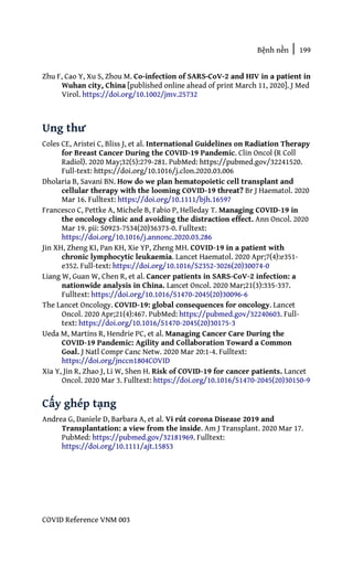Bệnh nền | 199
COVID Reference VNM 003
Zhu F, Cao Y, Xu S, Zhou M. Co‐infection of SARS‐CoV‐2 and HIV in a patient in
Wuhan city, China [published online ahead of print March 11, 2020]. J Med
Virol. https://doi.org/10.1002/jmv.25732
Ung thư
Coles CE, Aristei C, Bliss J, et al. International Guidelines on Radiation Therapy
for Breast Cancer During the COVID-19 Pandemic. Clin Oncol (R Coll
Radiol). 2020 May;32(5):279-281. PubMed: https://pubmed.gov/32241520.
Full-text: https://doi.org/10.1016/j.clon.2020.03.006
Dholaria B, Savani BN. How do we plan hematopoietic cell transplant and
cellular therapy with the looming COVID-19 threat? Br J Haematol. 2020
Mar 16. Fulltext: https://doi.org/10.1111/bjh.16597
Francesco C, Pettke A, Michele B, Fabio P, Helleday T. Managing COVID-19 in
the oncology clinic and avoiding the distraction effect. Ann Oncol. 2020
Mar 19. pii: S0923-7534(20)36373-0. Fulltext:
https://doi.org/10.1016/j.annonc.2020.03.286
Jin XH, Zheng KI, Pan KH, Xie YP, Zheng MH. COVID-19 in a patient with
chronic lymphocytic leukaemia. Lancet Haematol. 2020 Apr;7(4):e351-
e352. Full-text: https://doi.org/10.1016/S2352-3026(20)30074-0
Liang W, Guan W, Chen R, et al. Cancer patients in SARS-CoV-2 infection: a
nationwide analysis in China. Lancet Oncol. 2020 Mar;21(3):335-337.
Fulltext: https://doi.org/10.1016/S1470-2045(20)30096-6
The Lancet Oncology. COVID-19: global consequences for oncology. Lancet
Oncol. 2020 Apr;21(4):467. PubMed: https://pubmed.gov/32240603. Full-
text: https://doi.org/10.1016/S1470-2045(20)30175-3
Ueda M, Martins R, Hendrie PC, et al. Managing Cancer Care During the
COVID-19 Pandemic: Agility and Collaboration Toward a Common
Goal. J Natl Compr Canc Netw. 2020 Mar 20:1-4. Fulltext:
https://doi.org/jnccn1804COVID
Xia Y, Jin R, Zhao J, Li W, Shen H. Risk of COVID-19 for cancer patients. Lancet
Oncol. 2020 Mar 3. Fulltext: https://doi.org/10.1016/S1470-2045(20)30150-9
Cấy ghép tạng
Andrea G, Daniele D, Barbara A, et al. Vi rút corona Disease 2019 and
Transplantation: a view from the inside. Am J Transplant. 2020 Mar 17.
PubMed: https://pubmed.gov/32181969. Fulltext:
https://doi.org/10.1111/ajt.15853
 