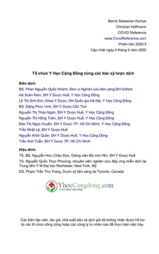 Bernd Sebastian Kamps
Christian Hoffmann
COVID Reference
www.CovidReference.com
Phiên bản 2020.3
Cập nhật ngày 4 tháng 5 năm 2020
Tổ chức Y Học Cộng Đồng cùng các bác sỹ lược dịch
Biên dịch:
BS. Phan Nguyễn Quốc Khánh, Đơn vị Nghiên cứu lâm sàng ĐH Oxford
Hà Xuân Nam, ĐH Y Dược Huế, Y Học Cộng Đồng
Lê Thị Ánh Kim, Khoa Y Dược, ĐH Quốc gia Hà Nội, Y Học Cộng Đồng
BS. Đặng Phúc Vinh, ĐH Y Dược Cần Thơ
Nguyễn Thị Thảo Ngân, ĐH Y Dược Huế, Y Học Cộng Đồng
Nguyễn Thị Hồng Trâm, ĐH Y Dược Huế, Y Học Cộng Đồng
Đào Thị Ngọc Huyền, ĐH Y Dược TP. Hồ Chí Mình, Y Học Cộng Đồng
Trần Nhật Lệ, ĐH Y Dược Huế
Nguyễn Khởi Quân, ĐH Y Dược Huế, Y Học Cộng Đồng
Trần Anh Tuấn, ĐH Y Dược TP. Hồ Chí Mình
Hiệu đính:
TS. BS. Nguyễn Hữu Châu Đức, Giảng viên Bộ môn Nhi, ĐH Y Dược Huế
TS. Nguyễn Quốc Thục Phương, chuyên viên nghiên cứu đáp ứng miễn dịch tại
Trung tâm Y tế Đại học Rochester, New York, Mỹ
DS. Phạm Trần Thu Trang, Dược sỹ lâm sàng tại Toronto, Canada
Các biên tập viên, tác giả, nhà xuất bản và dịch giả đã không nhận được hỗ trợ
từ các tổ chức công cộng hoặc các công ty tư nhân nào để thực hiện việc này.
 