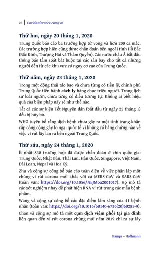 20 | CovidReference.com/vn
Kamps – Hoffmann
Thứ hai, ngày 20 tháng 1, 2020
Trung Quốc báo cáo ba trường hợp tử vong và hơn 200 ca mắc.
Các trường hợp hiện cũng được chẩn đoán bên ngoài tỉnh Hồ Bắc
(Bắc Kinh, Thượng Hải và Thâm Quyến). Các nước châu Á bắt đầu
thông báo tầm soát bắt buộc tại các sân bay cho tất cả những
người đến từ các khu vực có nguy cơ cao của Trung Quốc.
Thứ năm, ngày 23 tháng 1, 2020
Trong một động thái táo bạo và chưa từng có tiền lệ, chính phủ
Trung Quốc tiến hành cách ly hàng chục triệu người. Trong lịch
sử loài người, chưa từng có điều tương tự. Không ai biết hiệu
quả của biện pháp này sẽ như thế nào.
Tất cả các sự kiện Tết Nguyên đán (bắt đầu từ ngày 25 tháng 1)
đều bị hủy bỏ.
WHO tuyên bố rằng dịch bệnh chưa gây ra một tình trạng khẩn
cấp công cộng gây lo ngại quốc tế vì không có bằng chứng nào về
việc vi rút lây lan ra bên ngoài Trung Quốc.
Thứ sáu, ngày 24 tháng 1, 2020
Ít nhất 830 trường hợp đã được chẩn đoán ở chín quốc gia:
Trung Quốc, Nhật Bản, Thái Lan, Hàn Quốc, Singapore, Việt Nam,
Đài Loan, Nepal và Hoa Kỳ.
Zhu và cộng sự công bố báo cáo toàn diện về việc phân lập một
chủng vi rút corona mới khác với cả MERS-CoV và SARS-CoV
(toàn văn: https://doi.org/10.1056/NEJMoa2001017). Họ mô tả
các xét nghiệm nhạy để phát hiện RNA vi rút trong các mẫu bệnh
phẩm.
Wang và cộng sự công bố các đặc điểm lâm sàng của 41 bệnh
nhân (toàn văn: https://doi.org/10.1016/S0140-6736(20)60285-9).
Chan và cộng sự mô tả một cụm dịch viêm phổi tại gia đình
liên quan đến vi rút corona chủng mới năm 2019 chỉ ra sự lây
 
