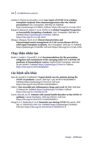 200 | CovidReference.com/vn
Kamps – Hoffmann
Guillen E, Pineiro GJ, Revuelta I, et al. Case report of COVID-19 in a kidney
transplant recipient: Does immunosuppression alter the clinical
presentation? Am J Transplant. 2020 Mar 20. PubMed:
https://pubmed.gov/32198834. Fulltext: https://doi.org/10.1111/ajt.15874
Kumar D, Manuel O, Natori Y, et al. COVID-19: A Global Transplant Perspective
on Successfully Navigating a Pandemic. Am J Transplant. 2020 Mar 23.
PubMed: https://pubmed.gov/32202064. Fulltext:
https://doi.org/10.1111/ajt.15876
Zhong Z, Zhang Q, Xia H, et al. Clinical characteristics and
immunosuppressants management of vi rút corona disease 2019 in
solid organ transplant recipients. Am J Transplant. 2020 Apr 13. PubMed:
https://pubmed.gov/32282986. Full-text: https://doi.org/10.1111/ajt.15928
Chạy thận nhân tạo
Basile C, Combe C, Pizzarelli F, et al. Recommendations for the prevention,
mitigation and containment of the emerging SARS-CoV-2 (COVID-19)
pandemic in haemodialysis centres. Nephrol Dial Transplant. 2020 Mar
20. pii: 5810637. PubMed: https://pubmed.gov/32196116. Fulltext:
https://doi.org/10.1093/ndt/gfaa069
Các bệnh nền khác
Dave M, Seoudi N, Coulthard P. Urgent dental care for patients during the
COVID-19 pandemic. Lancet. 2020 Apr 3. pii: S0140-6736(20)30806-0.
PubMed: https://pubmed.gov/32251619. Full-text:
https://doi.org/10.1016/S0140-6736(20)30806-0
Little P. Non-steroidal anti-inflammatory drugs and covid-19. BMJ. 2020 Mar
27;368:m1185. PubMed: https://pubmed.gov/32220865. Fulltext:
https://doi.org/10.1136/bmj.m1185
Yao H, Chen JH, Xu YF. Patients with mental health disorders in the COVID-19
epidemic. Lancet Psychiatry. 2020 Apr;7(4):e21. Full-text:
https://doi.org/10.1016/S2215-0366(20)30090-0
Wang H, Li T, Barbarino P, et al. Dementia care during COVID-19. Lancet. 2020
Apr 11; 395(10231):1190-1191. PubMed: https://pubmed.gov/32240625.
Full-text: https://doi.org/10.1016/S0140-6736(20)30755-8
 