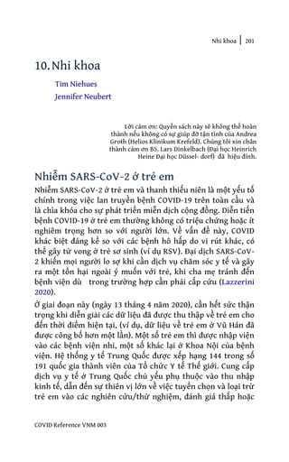 Nhi khoa | 201
COVID Reference VNM 003
10.Nhi khoa
Tim Niehues
Jennifer Neubert
Lời cảm ơn: Quyển sách này sẽ không thể hoàn
thành nếu không có sự giúp đỡ tận tình của Andrea
Groth (Helios Klinikum Krefeld). Chúng tôi xin chân
thành cảm ơn BS. Lars Dinkelbach (Đại học Heinrich
Heine Đại học Düssel- dorf) đã hiệu đính.
Nhiễm SARS-CoV-2 ở trẻ em
Nhiễm SARS-CoV-2 ở trẻ em và thanh thiếu niên là một yếu tố
chính trong việc lan truyền bệnh COVID-19 trên toàn cầu và
là chìa khóa cho sự phát triển miễn dịch cộng đồng. Diễn tiến
bệnh COVID-19 ở trẻ em thường không có triệu chứng hoặc ít
nghiêm trọng hơn so với người lớn. Về vấn đề này, COVID
khác biệt đáng kể so với các bệnh hô hấp do vi rút khác, có
thể gây tử vong ở trẻ sơ sinh (ví dụ RSV). Đại dịch SARS-CoV-
2 khiến mọi người lo sợ khi cần dịch vụ chăm sóc y tế và gây
ra một tổn hại ngoài ý muốn với trẻ, khi cha mẹ tránh đến
bệnh viện dù trong trường hợp cần phải cấp cứu (Lazzerini
2020).
Ở giai đoạn này (ngày 13 tháng 4 năm 2020), cần hết sức thận
trọng khi diễn giải các dữ liệu đã được thu thập về trẻ em cho
đến thời điểm hiện tại, (ví dụ, dữ liệu về trẻ em ở Vũ Hán đã
được công bố hơn một lần). Một số trẻ em thì được nhập viện
vào các bệnh viện nhi, một số khác lại ở Khoa Nội của bệnh
viện. Hệ thống y tế Trung Quốc được xếp hạng 144 trong số
191 quốc gia thành viên của Tổ chức Y tế Thế giới. Cung cấp
dịch vụ y tế ở Trung Quốc chủ yếu phụ thuộc vào thu nhập
kinh tế, dẫn đến sự thiên vị lớn về việc tuyển chọn và loại trừ
trẻ em vào các nghiên cứu/thử nghiệm, đánh giá thấp hoặc
 