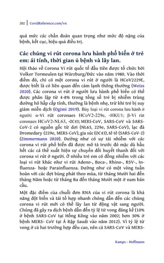 202 | CovidReference.com/vn
Kamps – Hoffmann
quá mức các chẩn đoán quan trọng như mức độ nặng của
bệnh, kết cục, hiệu quả điều trị.
Các chủng vi rút corona lưu hành phổ biến ở trẻ
em: ái tính, thời gian ủ bệnh và lây lan.
Hội thảo về Corona Vi rút quốc tế đầu tiên được tổ chức bởi
Volker Termeulen tại Würzburg/Đức vào năm 1980. Vào thời
điểm đó, chỉ có một corona vi rút ở người là HCoV2229E,
được biết là có liên quan đến cảm lạnh thông thường (Weiss
2020). Các corona vi rút ở người lưu hành phổ biến có thể
được phân lập từ 4-8% trong tổng số trẻ bị nhiễm trùng
đường hô hấp cấp tính, thường là bệnh nhẹ, trừ khi trẻ bị suy
giảm miễn dịch (Ogimi 2019). Bảy loại vi rút corona lưu hành ở
người: α-Vi rút coronaes HCoV2-229e, -HKU1; β-Vi rút
coronaes HCoV2-NL63, -OC43; MERS-CoV, SARS-CoV và SARS-
CoV-2 có nguồn gốc từ dơi (NL63, 229e, SARS-CoV), lạc đà
Dromedary (229e, MERS-CoV), gia súc (OC43), tê tê (SARS-CoV-2)
(Zimmermann 2020). Dường như có sự tái nhiễm với các
corona vi rút phổ biến đã được mô tả trước đó mặc dù hầu
hết các cá thể xuất hiện sự chuyển đổi huyết thanh đối với
corona vi rút ở người. Ở nhiều trẻ em có đồng nhiễm với các
loại vi rút khác như vi rút Adeno-, Boca-, Rhino-, RSV-, In-
fluenza- hoặc Parainfluenza. Dường như có một vòng tuần
hoàn với các đợt bùng phát theo mùa, từ tháng Mười hai đến
tháng Năm hoặc từ tháng Ba đến tháng Mười một ở nam bán
cầu.
Một đặc điểm của chuỗi đơn RNA của vi rút corona là khả
năng đột biến và tái tổ hợp nhanh chóng dẫn đến các chủng
corona vi rút mới có thể lây lan từ động vật sang người.
Chúng đã gây ra dịch bệnh dẫn đến tỷ lệ tử vong đáng kể (10%
ở bệnh SARS-CoV tại Hồng Kông vào năm 2002; hơn 30% ở
bệnh MERS- CoV tại Ả Rập Saudi vào năm 2012). Vì tỷ lệ tử
vong ở cả hai trường hợp đều cao, nên cả SARS-CoV và MERS-
 