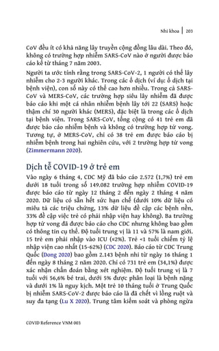 Nhi khoa | 203
COVID Reference VNM 003
CoV đều ít có khả năng lây truyền cộng đồng lâu dài. Theo đó,
không có trường hợp nhiễm SARS-CoV nào ở người được báo
cáo kể từ tháng 7 năm 2003.
Người ta ước tính rằng trong SARS-CoV-2, 1 người có thể lây
nhiễm cho 2-3 người khác. Trong các ổ dịch (ví dụ: ổ dịch tại
bệnh viện), con số này có thể cao hơn nhiều. Trong cả SARS-
CoV và MERS-CoV, các trường hợp siêu lây nhiễm đã được
báo cáo khi một cá nhân nhiễm bệnh lây tới 22 (SARS) hoặc
thậm chí 30 người khác (MERS), đặc biệt là trong các ổ dịch
tại bệnh viện. Trong SARS-CoV, tổng cộng có 41 trẻ em đã
được báo cáo nhiễm bệnh và không có trường hợp tử vong.
Tương tự, ở MERS-CoV, chỉ có 38 trẻ em được báo cáo bị
nhiễm bệnh trong hai nghiên cứu, với 2 trường hợp tử vong
(Zimmermann 2020).
Dịch tễ COVID-19 ở trẻ em
Vào ngày 6 tháng 4, CDC Mỹ đã báo cáo 2.572 (1,7%) trẻ em
dưới 18 tuổi trong số 149.082 trường hợp nhiễm COVID-19
được báo cáo từ ngày 12 tháng 2 đến ngày 2 tháng 4 năm
2020. Dữ liệu có sẵn hết sức hạn chế (dưới 10% dữ liệu có
miêu tả các triệu chứng, 13% dữ liệu đề cập các bệnh nền,
33% đề cập việc trẻ có phải nhập viện hay không). Ba trường
hợp tử vong đã được báo cáo cho CDC nhưng không bao gồm
có thông tin cụ thể. Độ tuổi trung vị là 11 và 57% là nam giới.
15 trẻ em phải nhập vào ICU (≤2%). Trẻ <1 tuổi chiếm tỷ lệ
nhập viện cao nhất (15-62%) (CDC 2020). Báo cáo từ CDC Trung
Quốc (Dong 2020) bao gồm 2.143 bệnh nhi từ ngày 16 tháng 1
đến ngày 8 tháng 2 năm 2020. Chỉ có 731 trẻ em (34,1%) được
xác nhận chẩn đoán bằng xét nghiệm. Độ tuổi trung vị là 7
tuổi với 56,6% bé trai, dưới 5% được phân loại là bệnh nặng
và dưới 1% là nguy kịch. Một trẻ 10 tháng tuổi ở Trung Quốc
bị nhiễm SARS-CoV-2 được báo cáo là đã chết vì lồng ruột và
suy đa tạng (Lu X 2020). Trung tâm kiểm soát và phòng ngừa
 
