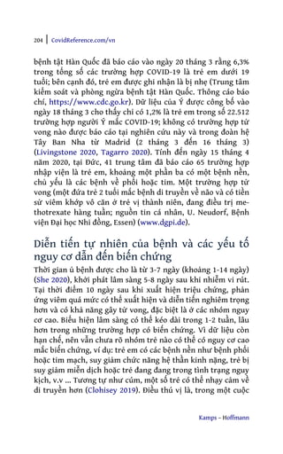 204 | CovidReference.com/vn
Kamps – Hoffmann
bệnh tật Hàn Quốc đã báo cáo vào ngày 20 tháng 3 rằng 6,3%
trong tổng số các trường hợp COVID-19 là trẻ em dưới 19
tuổi; bên cạnh đó, trẻ em được ghi nhận là bị nhẹ (Trung tâm
kiểm soát và phòng ngừa bệnh tật Hàn Quốc. Thông cáo báo
chí, https://www.cdc.go.kr). Dữ liệu của Ý được công bố vào
ngày 18 tháng 3 cho thấy chỉ có 1,2% là trẻ em trong số 22.512
trường hợp người Ý mắc COVID-19; không có trường hợp tử
vong nào được báo cáo tại nghiên cứu này và trong đoàn hệ
Tây Ban Nha từ Madrid (2 tháng 3 đến 16 tháng 3)
(Livingstone 2020, Tagarro 2020). Tính đến ngày 15 tháng 4
năm 2020, tại Đức, 41 trung tâm đã báo cáo 65 trường hợp
nhập viện là trẻ em, khoảng một phần ba có một bệnh nền,
chủ yếu là các bệnh về phổi hoặc tim. Một trường hợp tử
vong (một đứa trẻ 2 tuổi mắc bệnh di truyền về não và có tiền
sử viêm khớp vô căn ở trẻ vị thành niên, đang điều trị me-
thotrexate hàng tuần; nguồn tin cá nhân, U. Neudorf, Bệnh
viện Đại học Nhi đồng, Essen) (www.dgpi.de).
Diễn tiến tự nhiên của bệnh và các yếu tố
nguy cơ dẫn đến biến chứng
Thời gian ủ bệnh được cho là từ 3-7 ngày (khoảng 1-14 ngày)
(She 2020), khởi phát lâm sàng 5-8 ngày sau khi nhiễm vi rút.
Tại thời điểm 10 ngày sau khi xuất hiện triệu chứng, phản
ứng viêm quá mức có thể xuất hiện và diễn tiến nghiêm trọng
hơn và có khả năng gây tử vong, đặc biệt là ở các nhóm nguy
cơ cao. Biểu hiện lâm sàng có thể kéo dài trong 1-2 tuần, lâu
hơn trong những trường hợp có biến chứng. Vì dữ liệu còn
hạn chế, nên vẫn chưa rõ nhóm trẻ nào có thể có nguy cơ cao
mắc biến chứng, ví dụ: trẻ em có các bệnh nền như bệnh phổi
hoặc tim mạch, suy giảm chức năng hệ thần kinh nặng, trẻ bị
suy giảm miễn dịch hoặc trẻ đang đang trong tình trạng nguy
kịch, v.v ... Tương tự như cúm, một số trẻ có thể nhạy cảm về
di truyền hơn (Clohisey 2019). Điều thú vị là, trong một cuộc
 
