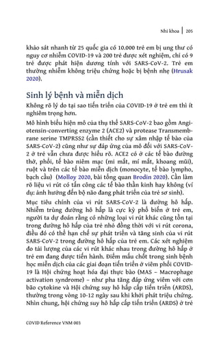 Nhi khoa | 205
COVID Reference VNM 003
khảo sát nhanh từ 25 quốc gia có 10.000 trẻ em bị ung thư có
nguy cơ nhiễm COVID-19 và 200 trẻ được xét nghiệm, chỉ có 9
trẻ được phát hiện dương tính với SARS-CoV-2. Trẻ em
thường nhiễm không triệu chứng hoặc bị bệnh nhẹ (Hrusak
2020).
Sinh lý bệnh và miễn dịch
Không rõ lý do tại sao tiến triển của COVID-19 ở trẻ em thì ít
nghiêm trọng hơn.
Mô hình biểu hiện mô của thụ thể SARS-CoV-2 bao gồm Angi-
otensin-converting enzyme 2 (ACE2) và protease Transmemb-
rane serine TMPRSS2 (cần thiết cho sự xâm nhập tế bào của
SARS-CoV-2) cũng như sự đáp ứng của mô đối với SARS-CoV-
2 ở trẻ vẫn chưa được hiểu rõ. ACE2 có ở các tế bào đường
thở, phổi, tế bào niêm mạc (mi mắt, mí mắt, khoang mũi),
ruột và trên các tế bào miễn dịch (monocyte, tế bào lympho,
bạch cầu) (Molloy 2020, bài tổng quan Brodin 2020). Cần làm
rõ liệu vi rút có tấn công các tế bào thần kinh hay không (ví
dụ: ảnh hưởng đến bộ não đang phát triển của trẻ sơ sinh).
Mục tiêu chính của vi rút SARS-CoV-2 là đường hô hấp.
Nhiễm trùng đường hô hấp là cực kỳ phổ biến ở trẻ em,
người ta dự đoán rằng có những loại vi rút khác cũng tồn tại
trong đường hô hấp của trẻ nhỏ đồng thời với vi rút corona,
điều đó có thể hạn chế sự phát triển và tăng sinh của vi rút
SARS-CoV-2 trong đường hô hấp của trẻ em. Các xét nghiệm
đo tải lượng của các vi rút khác nhau trong đường hô hấp ở
trẻ em đang được tiến hành. Điểm mấu chốt trong sinh bệnh
học miễn dịch của các giai đoạn tiến triển ở viêm phổi COVID-
19 là Hội chứng hoạt hóa đại thực bào (MAS – Macrophage
activation syndrome) – như pha tăng đáp ứng viêm với cơn
bão cytokine và Hội chứng suy hô hấp cấp tiến triển (ARDS),
thường trong vòng 10-12 ngày sau khi khởi phát triệu chứng.
Nhìn chung, hội chứng suy hô hấp cấp tiến triển (ARDS) ở trẻ
 