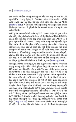 206 | CovidReference.com/vn
Kamps – Hoffmann
em khi bị nhiễm trùng đường hô hấp khó xảy ra hơn so với
người lớn. Trong đại dịch cúm H1N1 năm 2009, dưới 1 tuổi là
một yếu tố nguy cơ đáng kể của bệnh diễn tiến nặng và ARDS
(Bautista 2010). Vẫn chưa có bằng chứng rõ ràng để giải thích
lý do tại sao ARDS ít phổ biến hơn ở trẻ em so với người lớn
mắc COVID.
Liên quan đến trí nhớ miễn dịch ở trẻ em, một lời giải thích
cho diễn tiến bệnh nhẹ ở trẻ em có thể là do sự khác biệt liên
quan đến tuổi tác trong đáp ứng miễn dịch với SARS-CoV-2
giữa người lớn và trẻ em. Trong phản ứng của hệ miễn dịch
bẩm sinh, các tế bào phổi bị tổn thương gây ra bởi phản ứng
viêm do đại thực bào và bạch cầu hạt. Dựa trên các mô hình
động vật về bệnh cúm, tác giả đã đề xuất rằng tiêm vaccine
BCG (được tiêm chủng trong tuần đầu sau sinh ở một số quốc
gia) có thể tăng cường khả năng miễn dịch bẩm sinh không
đặc hiệu ở trẻ em đối với các bệnh nhiễm trùng như COVID-
19 (được gọi là miễn dịch được huấn luyện) (Moorlag2019).
Trong đáp ứng thích nghi, tế bào T gây độc đóng vai trò quan
trọng trong việc điều chỉnh phản ứng với nhiễm vi rút và
kiểm soát sự nhân lên của vi rút. Trẻ em có thể được hưởng
lợi từ thực tế là chức năng gây độc của tế bào T CD8 trong
nhiễm vi rút ở trẻ em có thể ít gây hại hơn so với người lớn.
Rối loạn miễn dịch với sự cạn kiệt của các tế bào T đã được
báo cáo ở người lớn bị nhiễm COVID-19. Liên quan đến miễn
dịch bẩm sinh, kháng thể SARS-CoV-2 của mẹ có thể được
truyền cho trẻ qua nhau thai hoặc sữa mẹ nhưng nếu người
mẹ chưa từng nhiễm SARS-CoV-2 hoặc bị nhiễm ở cuối thai kì
thì có thể không truyền kháng thể chống lại SARS-CoV-2 cho
trẻ. Ở những bà mẹ bị viêm phổi COVID-19, xét nghiệm SARS-
CoV-2 từ huyết thanh và phết họng đều cho kết quả âm tính,
tuy nhiên kháng thể đặc hiệu IgG chống vi rút đã được phát
hiện (Zeng H 2020). Do đó, trẻ sơ sinh có thể được hưởng lợi
từ việc các kháng thể đặc hiệu với vi rút được truyền qua
 