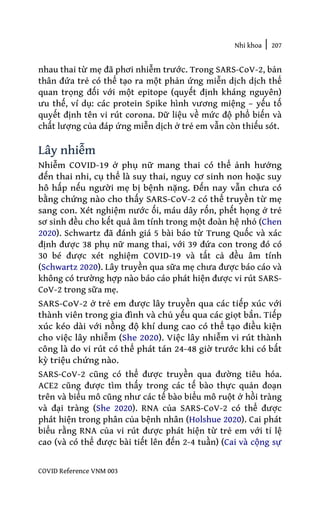 Nhi khoa | 207
COVID Reference VNM 003
nhau thai từ mẹ đã phơi nhiễm trước. Trong SARS-CoV-2, bản
thân đứa trẻ có thể tạo ra một phản ứng miễn dịch dịch thể
quan trọng đối với một epitope (quyết định kháng nguyên)
ưu thế, ví dụ: các protein Spike hình vương miệng – yếu tố
quyết định tên vi rút corona. Dữ liệu về mức độ phổ biến và
chất lượng của đáp ứng miễn dịch ở trẻ em vẫn còn thiếu sót.
Lây nhiễm
Nhiễm COVID-19 ở phụ nữ mang thai có thể ảnh hưởng
đến thai nhi, cụ thể là suy thai, nguy cơ sinh non hoặc suy
hô hấp nếu người mẹ bị bệnh nặng. Đến nay vẫn chưa có
bằng chứng nào cho thấy SARS-CoV-2 có thể truyền từ mẹ
sang con. Xét nghiệm nước ối, máu dây rốn, phết họng ở trẻ
sơ sinh đều cho kết quả âm tính trong một đoàn hệ nhỏ (Chen
2020). Schwartz đã đánh giá 5 bài báo từ Trung Quốc và xác
định được 38 phụ nữ mang thai, với 39 đứa con trong đó có
30 bé được xét nghiệm COVID-19 và tất cả đều âm tính
(Schwartz 2020). Lây truyền qua sữa mẹ chưa được báo cáo và
không có trường hợp nào báo cáo phát hiện được vi rút SARS-
CoV-2 trong sữa mẹ.
SARS-CoV-2 ở trẻ em được lây truyền qua các tiếp xúc với
thành viên trong gia đình và chủ yếu qua các giọt bắn. Tiếp
xúc kéo dài với nồng độ khí dung cao có thể tạo điều kiện
cho việc lây nhiễm (She 2020). Việc lây nhiễm vi rút thành
công là do vi rút có thể phát tán 24-48 giờ trước khi có bất
kỳ triệu chứng nào.
SARS-CoV-2 cũng có thể được truyền qua đường tiêu hóa.
ACE2 cũng được tìm thấy trong các tế bào thực quản đoạn
trên và biểu mô cũng như các tế bào biểu mô ruột ở hồi tràng
và đại tràng (She 2020). RNA của SARS-CoV-2 có thể được
phát hiện trong phân của bệnh nhân (Holshue 2020). Cai phát
biểu rằng RNA của vi rút được phát hiện từ trẻ em với tỉ lệ
cao (và có thể được bài tiết lên đến 2-4 tuần) (Cai và cộng sự
 