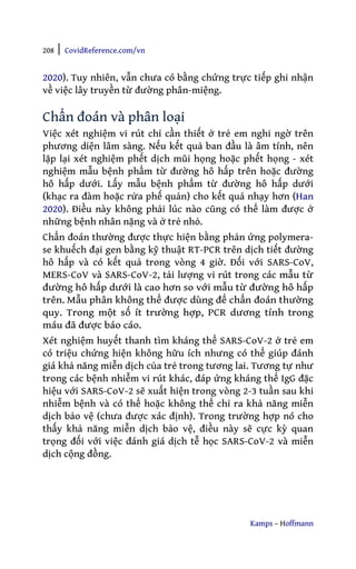 208 | CovidReference.com/vn
Kamps – Hoffmann
2020). Tuy nhiên, vẫn chưa có bằng chứng trực tiếp ghi nhận
về việc lây truyền từ đường phân-miệng.
Chẩn đoán và phân loại
Việc xét nghiệm vi rút chỉ cần thiết ở trẻ em nghi ngờ trên
phương diện lâm sàng. Nếu kết quả ban đầu là âm tính, nên
lặp lại xét nghiệm phết dịch mũi họng hoặc phết họng - xét
nghiệm mẫu bệnh phẩm từ đường hô hấp trên hoặc đường
hô hấp dưới. Lấy mẫu bệnh phẩm từ đường hô hấp dưới
(khạc ra đàm hoặc rửa phế quản) cho kết quả nhạy hơn (Han
2020). Điều này không phải lúc nào cũng có thể làm được ở
những bệnh nhân nặng và ở trẻ nhỏ.
Chẩn đoán thường được thực hiện bằng phản ứng polymera-
se khuếch đại gen bằng kỹ thuật RT-PCR trên dịch tiết đường
hô hấp và có kết quả trong vòng 4 giờ. Đối với SARS-CoV,
MERS-CoV và SARS-CoV-2, tải lượng vi rút trong các mẫu từ
đường hô hấp dưới là cao hơn so với mẫu từ đường hô hấp
trên. Mẫu phân không thể được dùng để chẩn đoán thường
quy. Trong một số ít trường hợp, PCR dương tính trong
máu đã được báo cáo.
Xét nghiệm huyết thanh tìm kháng thể SARS-CoV-2 ở trẻ em
có triệu chứng hiện không hữu ích nhưng có thể giúp đánh
giá khả năng miễn dịch của trẻ trong tương lai. Tương tự như
trong các bệnh nhiễm vi rút khác, đáp ứng kháng thể IgG đặc
hiệu với SARS-CoV-2 sẽ xuất hiện trong vòng 2-3 tuần sau khi
nhiễm bệnh và có thể hoặc không thể chỉ ra khả năng miễn
dịch bảo vệ (chưa được xác định). Trong trường hợp nó cho
thấy khả năng miễn dịch bảo vệ, điều này sẽ cực kỳ quan
trọng đối với việc đánh giá dịch tễ học SARS-CoV-2 và miễn
dịch cộng đồng.
 