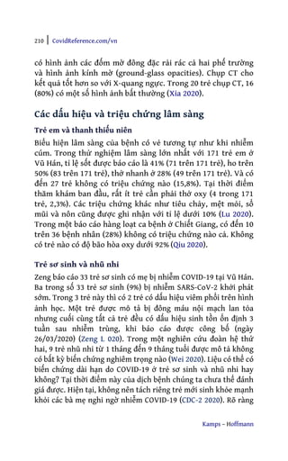 210 | CovidReference.com/vn
Kamps – Hoffmann
có hình ảnh các đốm mờ đông đặc rải rác cả hai phế trường
và hình ảnh kính mờ (ground-glass opacities). Chụp CT cho
kết quả tốt hơn so với X-quang ngực. Trong 20 trẻ chụp CT, 16
(80%) có một số hình ảnh bất thường (Xia 2020).
Các dấu hiệu và triệu chứng lâm sàng
Trẻ em và thanh thiếu niên
Biểu hiện lâm sàng của bệnh có vẻ tương tự như khi nhiễm
cúm. Trong thử nghiệm lâm sàng lớn nhất với 171 trẻ em ở
Vũ Hán, tỉ lệ sốt được báo cáo là 41% (71 trên 171 trẻ), ho trên
50% (83 trên 171 trẻ), thở nhanh ở 28% (49 trên 171 trẻ). Và có
đến 27 trẻ không có triệu chứng nào (15,8%). Tại thời điểm
thăm khám ban đầu, rất ít trẻ cần phải thở oxy (4 trong 171
trẻ, 2,3%). Các triệu chứng khác như tiêu chảy, mệt mỏi, sổ
mũi và nôn cũng được ghi nhận với tỉ lệ dưới 10% (Lu 2020).
Trong một báo cáo hàng loạt ca bệnh ở Chiết Giang, có đến 10
trên 36 bệnh nhân (28%) không có triệu chứng nào cả. Không
có trẻ nào có độ bão hòa oxy dưới 92% (Qiu 2020).
Trẻ sơ sinh và nhũ nhi
Zeng báo cáo 33 trẻ sơ sinh có mẹ bị nhiễm COVID-19 tại Vũ Hán.
Ba trong số 33 trẻ sơ sinh (9%) bị nhiễm SARS-CoV-2 khởi phát
sớm. Trong 3 trẻ này thì có 2 trẻ có dấu hiệu viêm phổi trên hình
ảnh học. Một trẻ được mô tả bị đông máu nội mạch lan tỏa
nhưng cuối cùng tất cả trẻ đều có dấu hiệu sinh tồn ổn định 3
tuần sau nhiễm trùng, khi báo cáo được công bố (ngày
26/03/2020) (Zeng L 020). Trong một nghiên cứu đoàn hệ thứ
hai, 9 trẻ nhũ nhi từ 1 tháng đến 9 tháng tuổi được mô tả không
có bất kỳ biến chứng nghiêm trọng nào (Wei 2020). Liệu có thể có
biến chứng dài hạn do COVID-19 ở trẻ sơ sinh và nhũ nhi hay
không? Tại thời điểm này của dịch bệnh chúng ta chưa thể đánh
giá được. Hiện tại, không nên tách riêng trẻ mới sinh khỏe mạnh
khỏi các bà mẹ nghi ngờ nhiễm COVID-19 (CDC-2 2020). Rõ ràng
 