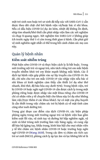 Nhi khoa | 211
COVID Reference VNM 003
một trẻ sinh non hoặc trẻ sơ sinh đã tiếp xúc với SARS-CoV-2 cần
được theo dõi chặt chẽ bởi bệnh viện và/hoặc bác sĩ nhi khoa.
Nếu có dấu hiệu COVID (ví dụ: ăn kém, nhiệt độ không ổn định,
nhịp tim nhanh/khó thở) cần phải nhập viện làm các xét nghiệm
và chụp X-quang ngực. Xét nghiệm tìm SARS-CoV-2 không giúp
ích trước ngày thứ 5 vì còn trong thời gian ủ bệnh. Cần phải giữ
vệ sinh nghiêm ngặt nhất có thể trong bối cảnh chăm sóc mẹ con
này.
Quản lý bệnh nhân
Kiểm soát nhiễm trùng
Phát hiện sớm COVID-19 và thực hiện cách ly là bắt buộc. Trong
môi trường nội trú và ngoại trú, nên tách riêng trẻ em mắc bệnh
truyền nhiễm khỏi trẻ em khỏe mạnh không mắc bệnh. Các ổ
dịch tại bệnh viện góp phần vào sự lây truyền của COVID-19. Do
đó, chỉ nên cho trẻ em mắc COVID-19 vào nhập viện nếu bác sĩ
nhi khoa có kinh nghiệm cảm thấy cần thiết (ví dụ như thở
nhanh, khó thở, độ bão hòa oxy dưới 92%). Trong bệnh viện, trẻ
bị COVID-19 hoặc nghi ngờ COVID-19 cần được cách ly trong một
phòng riêng hoặc được nhập vào một khoa riêng cho COVID-19
chỉ có nhân viên y tế chuyên biệt cho khoa này (ví dụ như không
làm việc/trực thêm ở các khoa khác). Sự có mặt của phụ huynh
là cần thiết trong việc chăm sóc trẻ bị bệnh cả về mặt tình cảm
cũng như nuôi dưỡng trẻ.
Trong giai đoạn cao điểm của dịch COVID-19, các biện pháp
phòng ngừa trong môi trường ngoại trú và bệnh viện bao gồm
kiểm soát lối vào, vệ sinh tay và đường hô hấp nghiêm ngặt, vệ
sinh và khử trùng môi trường làm việc hàng ngày, và cung cấp
đồ bảo hộ (găng tay, khẩu trang, kính bảo hộ) cho mọi nhân viên
y tế khi chăm sóc bệnh nhân COVID-19 hoặc trường hợp nghi
ngờ COVID-19 (Wang 2020). Trong các đơn vị chăm sóc tích cực
trẻ sơ sinh (NICU), phòng cách ly áp lực âm và lọc không khí sẽ là
 