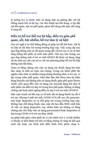 212 | CovidReference.com/vn
Kamps – Hoffmann
lý tưởng (Lu Q 2020). Nên sử dụng mặt nạ phòng độc với hệ
thống mạch kín và bộ lọc. Các thủ thuật tạo khí dung, ví dụ đặt
nội khí quản, nội soi phế quản, phun khí dung nên hạn chế càng
ít càng tốt.
Điều trị hỗ trợ (hỗ trợ hô hấp, điều trị giãn phế
quản, sốt, bội nhiễm, hỗ trợ tâm lý xã hội)
Cho trẻ ngồi ở tư thế thẳng đứng sẽ giúp trẻ dễ thở hơn. Vật lý
trị liệu sẽ rất hữu ích trong trường hợp này. Việc cung cấp oxy
qua ống thông mũi sẽ rất quan trọng đối với trẻ em vì nó sẽ làm
tăng thông khí phổi và tưới máu phổi. Thở oxy lưu lượng cao
qua ống thông mũi ở trẻ sơ sinh (HFNC) đã được sử dụng rộng
rãi do tính ưu việt của nó so với các phương pháp hỗ trợ hô hấp
không xâm lấn khác.
Chưa có bằng chứng cho việc sử dụng các thuốc dạng hít trên
lâm sàng và tính an toàn của chúng. Trong các bệnh phổi tắc
nghẽn mãn tính và nhiễm trùng thông thường khác ở trẻ em, ví
dụ: trong viêm phế quản, Viện Hàn lâm Nhi khoa Hoa Kỳ hiện
đang khuyến cáo không nên sử dụng thuốc giãn phế quản (Dunn
2020). Liên quan đến việc sử dụng các steroids dạng hít như là
một phần của điều trị duy trì trong hen phế quản, không có bằng
chứng nào buộc phải ngừng điều trị này ở trẻ em mắc COVID19.
Một cuộc tranh cãi lớn xảy ra về mức độ sử dụng thuốc hạ sốt ở
trẻ em. Nhưng ở một trẻ mắc COVID-19 bị sốt cao, thì paraceta-
mol hoặc ibuprofen sẽ có thể giúp ích trong trường hợp này.
Không hạn chế dùng thuốc nào, mặc dù ban đầu WHO cảnh báo
về việc sử dụng ibuprofen, tuy nhiên hiện tại không có bằng
chứng nào cho thấy việc sử dụng paracetamol hoặc ibuprofen có
hại trong COVID-19 ở trẻ em (Day 2020).
Sự phân biệt giữa viêm phổi do vi rút SARS-CoV-2 và bội nhiễm
vi khuẩn sẽ khó khăn trừ khi có bằng chứng rõ ràng từ kết quả
nuôi cấy hoặc các hình ảnh điển hình trên phim chụp X-
 