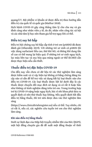 Nhi khoa | 213
COVID Reference VNM 003
quang/CT. Bội nhiễm vi khuẩn sẽ được điều trị theo hướng dẫn
điều trị của quốc tế và quốc gia (Mathur 2018).
Dịch bệnh COVID-19 gây căng thẳng tâm lý cho cha mẹ và gia
đình cũng như nhân viên y tế, do đó, nhân viên công tác xã hội
và các nhà tâm lý học nên tham gia hỗ trợ ngay khi có thể.
Điều trị suy hô hấp
Điều trị hội chứng suy hô hấp cấp tính ở trẻ em (pARDS) đã được
đánh giá (Allareddy 2019). Với những trẻ sơ sinh có pARDS thì
việc dùng surfactant liều cao, thở khí NO, và thông khí dung tần
số cao có thể mang lại hiệu quả. Ở những trẻ sơ sinh nguy kịch,
lọc máu liên tục và oxy hóa qua màng ngoài cơ thế (ECMO) cần
được thực hiện nếu cần thiết.
Thuốc điều trị đặc hiệu COVID-19
Cho đến nay vẫn chưa có dữ liệu từ các thử nghiệm lâm sàng
được kiểm soát và vì vậy hiện tại không có bằng chứng đáng tin
cậy nào có sẵn để hỗ trợ việc sử dụng bất kỳ loại thuốc nào cho
điều trị COVID-19. Các loại thuốc được liệt kê dưới đây là các
thuốc được chuyển đổi mục đích sử dụng và có rất ít hoặc hầu
như không có kinh nghiệm dùng trên trẻ em. Trong trường hợp
trẻ bị COVID-19 nặng hoặc nguy kịch, bác sĩ nhi khoa phải đưa ra
quyết định có nên thử thuốc hay không. Nếu quyết định bắt đầu
điều trị bằng thuốc, thì trẻ nên được đưa vào thử nghiệm lâm
sàng
(https://www.clinicaltrialsregister.eu) nếu có thể. Tuy nhiên, chỉ
có rất ít, nếu có, các nghiên cứu tuyển trẻ em cho thử nghiệm
lâm sàng.
Khi nào điều trị bằng thuốc
Dưới sự lãnh đạo của Hiệp hội truyền nhiễm Nhi của Đức (DGPI),
một hội đồng chuyên gia đã đề xuất một đồng thuận về thời
 