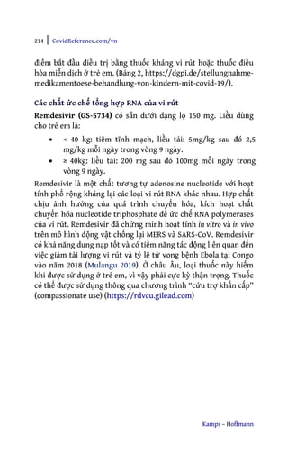 214 | CovidReference.com/vn
Kamps – Hoffmann
điểm bắt đầu điều trị bằng thuốc kháng vi rút hoặc thuốc điều
hòa miễn dịch ở trẻ em. (Bảng 2, https://dgpi.de/stellungnahme-
medikamentoese-behandlung-von-kindern-mit-covid-19/).
Các chất ức chế tổng hợp RNA của vi rút
Remdesivir (GS-5734) có sẵn dưới dạng lọ 150 mg. Liều dùng
cho trẻ em là:
• < 40 kg: tiêm tĩnh mạch, liều tải: 5mg/kg sau đó 2,5
mg/kg mỗi ngày trong vòng 9 ngày.
• ≥ 40kg: liều tải: 200 mg sau đó 100mg mỗi ngày trong
vòng 9 ngày.
Remdesivir là một chất tương tự adenosine nucleotide với hoạt
tính phổ rộng kháng lại các loại vi rút RNA khác nhau. Hợp chất
chịu ảnh hưởng của quá trình chuyển hóa, kích hoạt chất
chuyển hóa nucleotide triphosphate để ức chế RNA polymerases
của vi rút. Remdesivir đã chứng minh hoạt tính in vitro và in vivo
trên mô hình động vật chống lại MERS và SARS-CoV. Remdesivir
có khả năng dung nạp tốt và có tiềm năng tác động liên quan đến
việc giảm tải lượng vi rút và tỷ lệ tử vong bệnh Ebola tại Congo
vào năm 2018 (Mulangu 2019). Ở châu Âu, loại thuốc này hiếm
khi được sử dụng ở trẻ em, vì vậy phải cực kỳ thận trọng. Thuốc
có thể được sử dụng thông qua chương trình “cứu trợ khẩn cấp”
(compassionate use) (https://rdvcu.gilead.com)
 