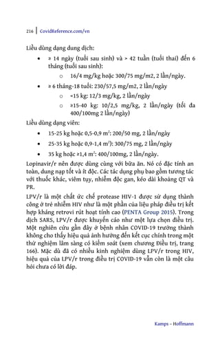 216 | CovidReference.com/vn
Kamps – Hoffmann
Liều dùng dạng dung dịch:
• ≥ 14 ngày (tuổi sau sinh) và > 42 tuần (tuổi thai) đến 6
tháng (tuổi sau sinh):
o 16/4 mg/kg hoặc 300/75 mg/m2, 2 lần/ngày.
• ≥ 6 tháng-18 tuổi: 230/57,5 mg/m2, 2 lần/ngày
o <15 kg: 12/3 mg/kg, 2 lần/ngày
o ≥15-40 kg: 10/2,5 mg/kg, 2 lần/ngày (tối đa
400/100mg 2 lần/ngày)
Liều dùng dạng viên:
• 15-25 kg hoặc 0,5-0,9 m2
: 200/50 mg, 2 lần/ngày
• 25-35 kg hoặc 0,9-1,4 m2
): 300/75 mg, 2 lần/ngày
• 35 kg hoặc ≥1,4 m2
: 400/100mg, 2 lần/ngày.
Lopinavir/r nên được dùng cùng với bữa ăn. Nó có đặc tính an
toàn, dung nạp tốt và ít độc. Các tác dụng phụ bao gồm tương tác
với thuốc khác, viêm tụy, nhiễm độc gan, kéo dài khoảng QT và
PR.
LPV/r là một chất ức chế protease HIV-1 được sử dụng thành
công ở trẻ nhiễm HIV như là một phần của liệu pháp điều trị kết
hợp kháng retrovi rút hoạt tính cao (PENTA Group 2015). Trong
dịch SARS, LPV/r được khuyến cáo như một lựa chọn điều trị.
Một nghiên cứu gần đây ở bệnh nhân COVID-19 trưởng thành
không cho thấy hiệu quả ảnh hưởng đến kết cục chính trong một
thử nghiệm lâm sàng có kiểm soát (xem chương Điều trị, trang
166). Mặc dù đã có nhiều kinh nghiệm dùng LPV/r trong HIV,
hiệu quả của LPV/r trong điều trị COVID-19 vẫn còn là một câu
hỏi chưa có lời đáp.
 