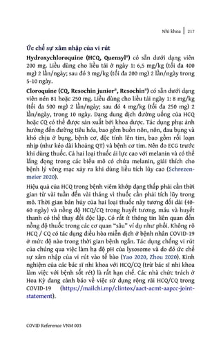Nhi khoa | 217
COVID Reference VNM 003
Ức chế sự xâm nhập của vi rút
Hydroxychloroquine (HCQ, Quensyl®) có sẵn dưới dạng viên
200 mg. Liều dùng cho liều tải ở ngày 1: 6,5 mg/kg (tối đa 400
mg) 2 lần/ngày; sau đó 3 mg/kg (tối đa 200 mg) 2 lần/ngày trong
5-10 ngày.
Cloroquine (CQ, Resochin junior®, Resochin®) có sẵn dưới dạng
viên nén 81 hoặc 250 mg. Liều dùng cho liều tải ngày 1: 8 mg/kg
(tối đa 500 mg) 2 lần/ngày; sau đó 4 mg/kg (tối đa 250 mg) 2
lần/ngày, trong 10 ngày. Dạng dung dịch đường uống của HCQ
hoặc CQ có thể được sản xuất bởi khoa dược. Tác dụng phụ: ảnh
hưởng đến đường tiêu hóa, bao gồm buồn nôn, nôn, đau bụng và
khó chịu ở bụng, bệnh cơ, độc tính lên tim, bao gồm rối loạn
nhịp (như kéo dài khoảng QT) và bệnh cơ tim. Nên đo ECG trước
khi dùng thuốc. Cả hai loại thuốc ái lực cao với melanin và có thể
lắng đọng trong các biểu mô có chứa melanin, giải thích cho
bệnh lý võng mạc xảy ra khi dùng liều tích lũy cao (Schrezen-
meier 2020).
Hiệu quả của HCQ trong bệnh viêm khớp dạng thấp phải cần thời
gian từ vài tuần đến vài tháng vì thuốc cần phải tích lũy trong
mô. Thời gian bán hủy của hai loại thuốc này tương đối dài (40-
60 ngày) và nồng độ HCQ/CQ trong huyết tương, máu và huyết
thanh có thể thay đổi độc lập. Có rất ít thông tin liên quan đến
nồng độ thuốc trong các cơ quan “sâu” ví dụ như phổi. Không rõ
HCQ / CQ có tác dụng điều hòa miễn dịch ở bệnh nhân COVID-19
ở mức độ nào trong thời gian bệnh ngắn. Tác dụng chống vi rút
của chúng qua việc làm hạ độ pH của lysosome và do đó ức chế
sự xâm nhập của vi rút vào tế bào (Yao 2020, Zhou 2020). Kinh
nghiệm của các bác sĩ nhi khoa với HCQ/CQ (trừ bác sĩ nhi khoa
làm việc với bệnh sốt rét) là rất hạn chế. Các nhà chức trách ở
Hoa Kỳ đang cảnh báo về việc sử dụng rộng rãi HCQ/CQ trong
COVID-19 (https://mailchi.mp/clintox/aact-acmt-aapcc-joint-
statement).
 