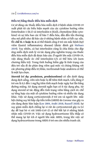 218 | CovidReference.com/vn
Kamps – Hoffmann
Điều trị bằng thuốc điều hòa miễn dịch
Cơ sở dùng các thuốc điều hòa miễn dịch ở bệnh nhân COVID-19
xuất phát từ các biểu hiện mạnh của các cytokine hướng viêm
(Interleukin-1 (IL1) và interleukin-6 (IL6)), chemokine (bão cyto-
kine) và sự tiêu hao các tế bào T điều hòa, dẫn đến tổn thương
nhu mô phổi như đã báo cáo ở những bệnh nhân có kết cục xấu.
Ức chế IL-1 hoặc IL-6 có thể thành công ở trẻ em mắc bệnh (tự)
viêm ((auto) inflammatory disease) (được đánh giá Niehues
2019). Tuy nhiên, cả hai interleukin cũng là chìa khóa cho đáp
ứng miễn dịch sinh lý và tác dụng phụ nghiêm trọng của thuốc
điều hòa miễn dịch đã được báo cáo. Ở người lớn mắc COVID-19,
việc dùng thuốc ức chế interleukin-1/6 có thể hữu ích (xem
chương Điều trị). Trong tình huống hiếm gặp là tình trạng của
đứa trẻ xấu đi do phản ứng viêm quá mức và chúng kháng với
các phương pháp điều trị khác, tocilizumab hoặc anakinra có thể
là một lựa chọn.
Steroid (ví dụ: prednison, prednisonlone) có sẵn dưới dạng
dung dịch uống, viên nén hoặc lọ để tiêm tĩnh mạch. Liều dùng ở
trẻ em là 0,5 đến 1 mg/kg tiêm tĩnh mạch hoặc ngày hai lần bằng
đường miệng. Sử dụng steroid ngắn hạn có ít tác dụng phụ. Sử
dụng steroid sẽ tác động đến tình trạng viêm bằng cách ức chế
sự tổng hợp của một số cytokine hướng viêm và nhiều tác dụng
khác. Việc sử dụng corticosteroids ở trẻ em và người lớn mắc
hội chứng suy hô hấp cấp tiến triển (ARDS) do Corona vius gây ra
còn đang được bàn luận (Lee 2004, Arabi 2018, Russell 2020). Sự
suy giảm miễn dịch chống lại vi rút do corticosteroid gây ra (ví
dụ: để loại bỏ vi rút SARS-CoV-2) có thể bất lợi ở những bệnh
nhân mắc COVID-19. Việc sử dụng hydrocortisone liều thấp có
thể mang lại lợi ích ở người lớn mắc ARDS, trong khi việc sử
dụng hydrocortisone trong ARDS ở trẻ em còn nhiều tranh cãi.
 
