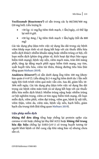 Nhi khoa | 219
COVID Reference VNM 003
Tocilizumab (Roactemra®) có sẵn trong các lọ 80/200/400 mg
(20 mg/ml). Liều lượng là
• <30 kg: 12 mg/kg tiêm tĩnh mạch, 1 lần/ngày, có thể lặp
lại mỗi 8 giờ.
• ≥30 kg: 8mg / kg tiêm tĩnh mạch 1 lần/ngày (tối đa 800
mg)
Các tác dụng phụ (dựa trên việc sử dụng lâu dài trong các bệnh
viêm khớp mạn tính và sử dụng kết hợp với các thuốc điều hòa
miễn dịch khác): nhiễm khuẩn nặng hoặc nhiễm trùng cơ hội, rối
loạn miễn dịch (phản ứng phản vệ, kích hoạt đại thực bào nguy
hiểm tính mạng), bệnh vẩy nến, viêm mạch máu, tràn khí màng
phổi, tăng áp động mạch phổi nguy hiểm tính mạng, suy tim,
xuất huyết tiêu hóa, viêm túi thừa, thủng đường tiêu hóa (bài
tổng quan Niehues 2019).
Anakinra (Kineret®) có sẵn dưới dạng ống tiêm 100 mg (được
bảo quản ở 4-8°C). Liều dùng là 2-4 mg/kg tiêm dưới da 1 lần mỗi
ngày khi tình trình viêm quá mức vẫn còn. Sau đó, giảm liều 10-
30% mỗi ngày. Các tác dụng phụ (dựa trên việc sử dụng lâu dài
trong các bệnh viêm mãn tính và sử dụng kết hợp với các thuốc
điều hòa miễn dịch khác): Nhiễm trùng nặng hoặc nhiễm trùng
cơ hội nghiêm trọng, viêm cơ tim nguy hiểm tính mạng, rối loạn
miễn dịch, viêm phổi, viêm đại tràng, viêm gan, bệnh lý nội tiết,
viêm thận, viêm da, viêm não, bệnh vẩy nến, bạch biến, giảm
bạch cầu trung tính (bài tổng quan Niehues 2019).
Liệu pháp miễn dịch
Kháng thể đơn dòng tổng hợp chống lại protein spike của
corona vi rút hoặc chống lại thụ thể ACE2 hoặc kháng thể trung
hòa đặc hiệu chống lại SARS-CoV-2 có trong huyết tương từ
người khỏi bệnh có thể cung cấp khả năng bảo vệ nhưng chưa
sẵn có.
 