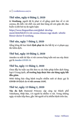 22 | CovidReference.com/vn
Kamps – Hoffmann
Thứ năm, ngày 6 tháng 2, 2020
Li Wenliang, người đã bị phạt vì cố gắng cảnh báo về vi rút
corona, đã chết. Cái chết của anh làm bùng nổ cơn giận dữ, đau
buồn và đòi hỏi tự do ngôn luận:
https://www.theguardian.com/global- develop-
ment/2020/feb/07/vi rút corona-chinese-rage-death- whistle-
blower-doctor-li-wenliang.
Thứ sáu, ngày 7 tháng 2, 2020
Hồng Kông đã ban hành lệnh phạt tù cho bất kỳ ai vi phạm quy
tắc kiểm dịch.
Thứ hai, ngày 10 tháng 2, 2020
Amedeo ra mắt tài liệu vi rút corona hàng tuần mà sau này được
gọi là Amedeo COVID-19.
Thứ ba, ngày 11 tháng 2, 2020
Chưa đầy ba tuần sau khi đưa ra các biện pháp kiểm dịch hàng
loạt ở Trung Quốc, số trường hợp được báo cáo hàng ngày bắt
đầu giảm.
WHO thông báo rằng bệnh truyền nhiễm mới sẽ được gọi là
COVID-19 (bệnh do vi rút corona 2019).
Thứ tư, ngày 12 tháng 2, 2020
Tàu du lịch Diamond Princess cập cảng tại thành phố
Yokohama, Nhật Bản, 175 người bị nhiễm vi rút. Trong những
ngày và tuần tiếp theo, gần 700 người sẽ bị nhiễm bệnh trên tàu.
 