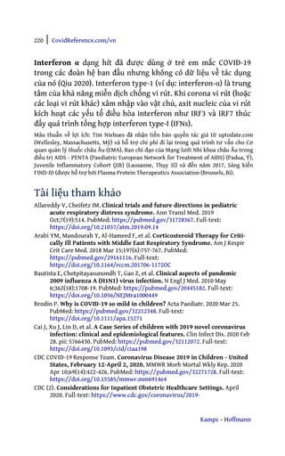 220 | CovidReference.com/vn
Kamps – Hoffmann
Interferon α dạng hít đã được dùng ở trẻ em mắc COVID-19
trong các đoàn hệ ban đầu nhưng không có dữ liệu về tác dụng
của nó (Qiu 2020). Interferon type-1 (ví dụ: interferon-α) là trung
tâm của khả năng miễn dịch chống vi rút. Khi corona vi rút (hoặc
các loại vi rút khác) xâm nhập vào vật chủ, axit nucleic của vi rút
kích hoạt các yếu tố điều hòa interferon như IRF3 và IRF7 thúc
đẩy quá trình tổng hợp interferon type-I (IFNs).
Mâu thuẫn về lợi ích: Tim Niehues đã nhận tiền bản quyền tác giả từ uptodate.com
(Wellesley, Massachusetts, Mỹ) và hỗ trợ chi phí đi lại trong quá trình tư vấn cho Cơ
quan quản lý thuốc châu Âu (EMA), Ban chỉ đạo của Mạng lưới Nhi khoa châu Âu trong
điều trị AIDS - PENTA (Paediatric European Network for Treatment of AIDS) (Padua, Ý),
Juvenile Inflammatory Cohort (JIR) (Lausanne, Thụy Sĩ) và đến năm 2017, Sáng kiến
FIND-ID (được hỗ trợ bởi Plasma Protein Therapeutics Association (Brussels, Bỉ).
Tài liệu tham khảo
Allareddy V, Cheifetz IM. Clinical trials and future directions in pediatric
acute respiratory distress syndrome. Ann Transl Med. 2019
Oct;7(19):514. PubMed: https://pubmed.gov/31728367. Full-text:
https://doi.org/10.21037/atm.2019.09.14
Arabi YM, Mandourah Y, Al-Hameed F, et al. Corticosteroid Therapy for Criti-
cally Ill Patients with Middle East Respiratory Syndrome. Am J Respir
Crit Care Med. 2018 Mar 15;197(6):757-767. PubMed:
https://pubmed.gov/29161116. Full-text:
https://doi.org/10.1164/rccm.201706-1172OC
Bautista E, Chotpitayasunondh T, Gao Z, et al. Clinical aspects of pandemic
2009 influenza A (H1N1) virus infection. N Engl J Med. 2010 May
6;362(18):1708-19. PubMed: https://pubmed.gov/20445182. Full-text:
https://doi.org/10.1056/NEJMra1000449
Brodin P. Why is COVID-19 so mild in children? Acta Paediatr. 2020 Mar 25.
PubMed: https://pubmed.gov/32212348. Full-text:
https://doi.org/10.1111/apa.15271
Cai J, Xu J, Lin D, et al. A Case Series of children with 2019 novel coronavirus
infection: clinical and epidemiological features. Clin Infect Dis. 2020 Feb
28. pii: 5766430. PubMed: https://pubmed.gov/32112072. Full-text:
https://doi.org/10.1093/cid/ciaa198
CDC COVID-19 Response Team. Coronavirus Disease 2019 in Children - United
States, February 12-April 2, 2020. MMWR Morb Mortal Wkly Rep. 2020
Apr 10;69(14):422-426. PubMed: https://pubmed.gov/32271728. Full-text:
https://doi.org/10.15585/mmwr.mm6914e4
CDC (2). Considerations for Inpatient Obstetric Healthcare Settings. April
2020. Full-text: https://www.cdc.gov/coronavirus/2019-
 
