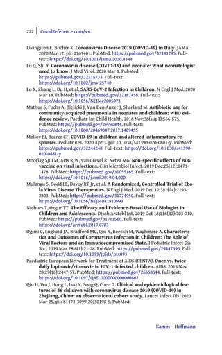 222 | CovidReference.com/vn
Kamps – Hoffmann
Livingston E, Bucher K. Coronavirus Disease 2019 (COVID-19) in Italy. JAMA.
2020 Mar 17. pii: 2763401. PubMed: https://pubmed.gov/32181795. Full-
text: https://doi.org/10.1001/jama.2020.4344
Lu Q, Shi Y. Coronavirus disease (COVID-19) and neonate: What neonatologist
need to know. J Med Virol. 2020 Mar 1. PubMed:
https://pubmed.gov/32115733. Full-text:
https://doi.org/10.1002/jmv.25740
Lu X, Zhang L, Du H, et al. SARS-CoV-2 Infection in Children. N Engl J Med. 2020
Mar 18. PubMed: https://pubmed.gov/32187458. Full-text:
https://doi.org/10.1056/NEJMc2005073
Mathur S, Fuchs A, Bielicki J, Van Den Anker J, Sharland M. Antibiotic use for
community-acquired pneumonia in neonates and children: WHO evi-
dence review. Paediatr Int Child Health. 2018 Nov;38(sup1):S66-S75.
PubMed: https://pubmed.gov/29790844. Full-text:
https://doi.org/10.1080/20469047.2017.1409455
Molloy EJ, Bearer CF. COVID-19 in children and altered inflammatory re-
sponses. Pediatr Res. 2020 Apr 3. pii: 10.1038/s41390-020-0881-y. PubMed:
https://pubmed.gov/32244248. Full-text: https://doi.org/10.1038/s41390-
020-0881-y
Moorlag SJCFM, Arts RJW, van Crevel R, Netea MG. Non-specific effects of BCG
vaccine on viral infections. Clin Microbiol Infect. 2019 Dec;25(12):1473-
1478. PubMed: https://pubmed.gov/31055165. Full-text:
https://doi.org/10.1016/j.cmi.2019.04.020
Mulangu S, Dodd LE, Davey RT Jr, et al. A Randomized, Controlled Trial of Ebo-
la Virus Disease Therapeutics. N Engl J Med. 2019 Dec 12;381(24):2293-
2303. PubMed: https://pubmed.gov/31774950. Full-text:
https://doi.org/10.1056/NEJMoa1910993
Niehues T, Ozgur TT. The Efficacy and Evidence-Based Use of Biologics in
Children and Adolescents. Dtsch Arztebl Int. 2019 Oct 18;116(42):703-710.
PubMed: https://pubmed.gov/31711560. Full-text:
https://doi.org/arztebl.2019.0703
Ogimi C, Englund JA, Bradford MC, Qin X, Boeckh M, Waghmare A. Characteris-
tics and Outcomes of Coronavirus Infection in Children: The Role of
Viral Factors and an Immunocompromised State. J Pediatric Infect Dis
Soc. 2019 Mar 28;8(1):21-28. PubMed: https://pubmed.gov/29447395. Full-
text: https://doi.org/10.1093/jpids/pix093
Paediatric European Network for Treatment of AIDS (PENTA). Once vs. twice-
daily lopinavir/ritonavir in HIV-1-infected children. AIDS. 2015 Nov
28;29(18):2447-57. PubMed: https://pubmed.gov/26558544. Full-text:
https://doi.org/10.1097/QAD.0000000000000862
Qiu H, Wu J, Hong L, Luo Y, Song Q, Chen D. Clinical and epidemiological fea-
tures of 36 children with coronavirus disease 2019 (COVID-19) in
Zhejiang, China: an observational cohort study. Lancet Infect Dis. 2020
Mar 25. pii: S1473-3099(20)30198-5. PubMed:
 