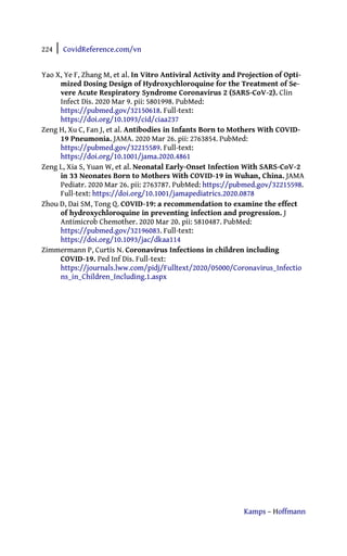 224 | CovidReference.com/vn
Kamps – Hoffmann
Yao X, Ye F, Zhang M, et al. In Vitro Antiviral Activity and Projection of Opti-
mized Dosing Design of Hydroxychloroquine for the Treatment of Se-
vere Acute Respiratory Syndrome Coronavirus 2 (SARS-CoV-2). Clin
Infect Dis. 2020 Mar 9. pii: 5801998. PubMed:
https://pubmed.gov/32150618. Full-text:
https://doi.org/10.1093/cid/ciaa237
Zeng H, Xu C, Fan J, et al. Antibodies in Infants Born to Mothers With COVID-
19 Pneumonia. JAMA. 2020 Mar 26. pii: 2763854. PubMed:
https://pubmed.gov/32215589. Full-text:
https://doi.org/10.1001/jama.2020.4861
Zeng L, Xia S, Yuan W, et al. Neonatal Early-Onset Infection With SARS-CoV-2
in 33 Neonates Born to Mothers With COVID-19 in Wuhan, China. JAMA
Pediatr. 2020 Mar 26. pii: 2763787. PubMed: https://pubmed.gov/32215598.
Full-text: https://doi.org/10.1001/jamapediatrics.2020.0878
Zhou D, Dai SM, Tong Q. COVID-19: a recommendation to examine the effect
of hydroxychloroquine in preventing infection and progression. J
Antimicrob Chemother. 2020 Mar 20. pii: 5810487. PubMed:
https://pubmed.gov/32196083. Full-text:
https://doi.org/10.1093/jac/dkaa114
Zimmermann P, Curtis N. Coronavirus Infections in children including
COVID-19. Ped Inf Dis. Full-text:
https://journals.lww.com/pidj/Fulltext/2020/05000/Coronavirus_Infectio
ns_in_Children_Including.1.aspx
 