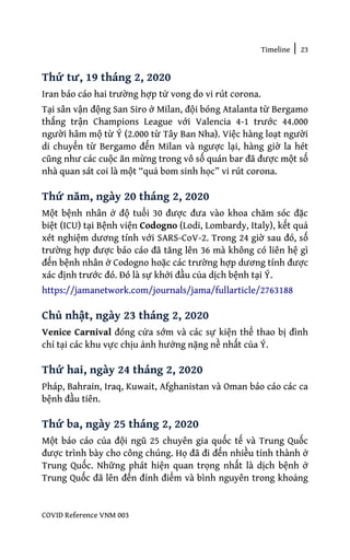 Timeline | 23
COVID Reference VNM 003
Thứ tư, 19 tháng 2, 2020
Iran báo cáo hai trường hợp tử vong do vi rút corona.
Tại sân vận động San Siro ở Milan, đội bóng Atalanta từ Bergamo
thắng trận Champions League với Valencia 4-1 trước 44.000
người hâm mộ từ Ý (2.000 từ Tây Ban Nha). Việc hàng loạt người
di chuyển từ Bergamo đến Milan và ngược lại, hàng giờ la hét
cũng như các cuộc ăn mừng trong vô số quán bar đã được một số
nhà quan sát coi là một “quả bom sinh học” vi rút corona.
Thứ năm, ngày 20 tháng 2, 2020
Một bệnh nhân ở độ tuổi 30 được đưa vào khoa chăm sóc đặc
biệt (ICU) tại Bệnh viện Codogno (Lodi, Lombardy, Italy), kết quả
xét nghiệm dương tính với SARS-CoV-2. Trong 24 giờ sau đó, số
trường hợp được báo cáo đã tăng lên 36 mà không có liên hệ gì
đến bệnh nhân ở Codogno hoặc các trường hợp dương tính được
xác định trước đó. Đó là sự khởi đầu của dịch bệnh tại Ý.
https://jamanetwork.com/journals/jama/fullarticle/2763188
Chủ nhật, ngày 23 tháng 2, 2020
Venice Carnival đóng cửa sớm và các sự kiện thể thao bị đình
chỉ tại các khu vực chịu ảnh hưởng nặng nề nhất của Ý.
Thứ hai, ngày 24 tháng 2, 2020
Pháp, Bahrain, Iraq, Kuwait, Afghanistan và Oman báo cáo các ca
bệnh đầu tiên.
Thứ ba, ngày 25 tháng 2, 2020
Một báo cáo của đội ngũ 25 chuyên gia quốc tế và Trung Quốc
được trình bày cho công chúng. Họ đã đi đến nhiều tỉnh thành ở
Trung Quốc. Những phát hiện quan trọng nhất là dịch bệnh ở
Trung Quốc đã lên đến đỉnh điểm và bình nguyên trong khoảng
 