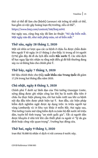 Timeline | 25
COVID Reference VNM 003
thứ có thể để làm cho [bệnh] Caronavi rút trông tệ nhất có thể,
bao gồm cả việc gây hoảng loạn thị trường, nếu có thể”.
https://www.bmj.com/content/368/bmj.m941
Hai ngày sau, cũng ông này đã làm ảo thuật: “Nó sắp biến mất.
Một ngày nào đó, như một phép màu, nó sẽ biến mất.”
Thứ sáu, ngày 28 tháng 2, 2020
Một cái nhìn sơ lược qua các ca bệnh ở châu Âu được chẩn đoán
bên ngoài Ý từ ngày 24-27 tháng 2 cho thấy 31 trong số 54 người
(57%) gần đây đã đi du lịch đến miền Bắc nước Ý. Các nhà dịch
tễ học ngay lập tức nhận ra rằng một điều gì đó bất thường đang
xảy ra và thông báo cho chính phủ Ý.
Thứ bảy, ngày 7 tháng 3, 2020
Dữ liệu chính thức cho thấy xuất khẩu của Trung Quốc đã giảm
17,2% trong hai tháng đầu năm 2020.
Chủ nhật, ngày 8 tháng 3, 2020
Chính phủ Ý dưới sự lãnh đạo của Thủ tướng Giuseppe Conte,
xứng đáng được ghi nhận công lao khi họ là nước đầu tiên ở
châu Âu thực hiện phong tỏa, chỉ hai tuần rưỡi sau khi ca bệnh
nội địa đầu tiên được phát hiện tại Ý. Ban đầu, các biện pháp
kiểm dịch nghiêm ngặt được áp dụng trên 16 triệu người tại
vùng Lombardy và 14 khu vực khác ở miền Bắc. Hai ngày sau,
Thủ tướng Conte mở rộng kiểm dịch ra toàn bộ đất nước 60 triệu
dân, tuyên bố tình trạng “an ninh quốc gia”. Tất cả người dân
được khuyên ở nhà trừ khi cần thiết phải ra ngoài vì “lý do gia
đình hoặc công việc quan trọng”. Trường học đóng cửa.
Thứ hai, ngày 9 tháng 3, 2020
Iran thả 70.000 tù nhân vì dịch vi rút corona ở nước này.
 