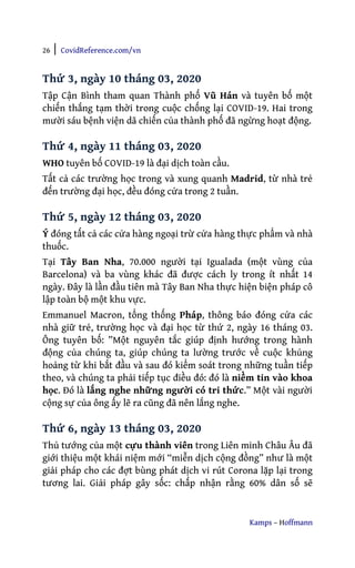 26 | CovidReference.com/vn
Kamps – Hoffmann
Thứ 3, ngày 10 tháng 03, 2020
Tập Cận Bình tham quan Thành phố Vũ Hán và tuyên bố một
chiến thắng tạm thời trong cuộc chống lại COVID-19. Hai trong
mười sáu bệnh viện dã chiến của thành phố đã ngừng hoạt động.
Thứ 4, ngày 11 tháng 03, 2020
WHO tuyên bố COVID-19 là đại dịch toàn cầu.
Tất cả các trường học trong và xung quanh Madrid, từ nhà trẻ
đến trường đại học, đều đóng cửa trong 2 tuần.
Thứ 5, ngày 12 tháng 03, 2020
Ý đóng tất cả các cửa hàng ngoại trừ cửa hàng thực phẩm và nhà
thuốc.
Tại Tây Ban Nha, 70.000 người tại Igualada (một vùng của
Barcelona) và ba vùng khác đã được cách ly trong ít nhất 14
ngày. Đây là lần đầu tiên mà Tây Ban Nha thực hiện biện pháp cô
lập toàn bộ một khu vực.
Emmanuel Macron, tổng thống Pháp, thông báo đóng cửa các
nhà giữ trẻ, trường học và đại học từ thứ 2, ngày 16 tháng 03.
Ông tuyên bố: ”Một nguyên tắc giúp định hướng trong hành
động của chúng ta, giúp chúng ta lường trước về cuộc khủng
hoảng từ khi bắt đầu và sau đó kiểm soát trong những tuần tiếp
theo, và chúng ta phải tiếp tục điều đó: đó là niềm tin vào khoa
học. Đó là lắng nghe những người có tri thức.” Một vài người
cộng sự của ông ấy lẽ ra cũng đã nên lắng nghe.
Thứ 6, ngày 13 tháng 03, 2020
Thủ tướng của một cựu thành viên trong Liên minh Châu Âu đã
giới thiệu một khái niệm mới “miễn dịch cộng đồng” như là một
giải pháp cho các đợt bùng phát dịch vi rút Corona lặp lại trong
tương lai. Giải pháp gây sốc: chấp nhận rằng 60% dân số sẽ
 