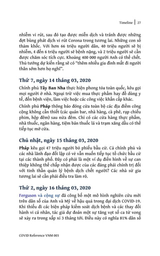 Timeline | 27
COVID Reference VNM 003
nhiễm vi rút, sau đó tạo được miễn dịch và tránh được những
đợt bùng phát dịch vi rút Corona trong tương lai. Những con số
thảm khốc. Với hơn 66 triệu người dân, 40 triệu người sẽ bị
nhiễm, 4 đến 6 triệu người sẽ bệnh nặng, và 2 triệu người sẽ cần
được chăm sóc tích cực. Khoảng 400 000 người Anh có thể chết.
Thủ tướng dự kiến rằng sẽ có “thêm nhiều gia đình mất đi người
thân sớm hơn họ nghĩ”.
Thứ 7, ngày 14 tháng 03, 2020
Chính phủ Tây Ban Nha thực hiện phong tỏa toàn quốc, kêu gọi
mọi người ở nhà. Ngoại trừ việc mua thực phẩm hay đồ dùng y
tế, đến bệnh viện, làm việc hoặc các công việc khẩn cấp khác.
Chính phủ Pháp thông báo đóng cửa toàn bộ các địa điểm công
cộng không cần thiết (các quán bar, nhà hàng, cà phê, rạp chiếu
phim, hộp đêm) sau nửa đêm. Chỉ có các cửa hàng thực phẩm,
nhà thuốc, ngân hàng, tiệm bán thuốc lá và trạm xăng dầu có thể
tiếp tục mở cửa.
Chủ nhật, ngày 15 tháng 03, 2020
Pháp kêu gọi 47 triệu người bỏ phiếu bầu cử. Cả chính phủ và
các nhà lãnh đạo đối lập có vẻ vẫn muốn tiếp tục tổ chức bầu cử
tại các thành phố. Đây có phải là một ví dụ điển hình về sự can
thiệp không thể chấp nhận được của các đảng phái chính trị đối
với tinh thần quản lý bệnh dịch chết người? Các nhà sử gia
tương lai sẽ cần phải điều tra làm rõ.
Thứ 2, ngày 16 tháng 03, 2020
Ferguson và cộng sự đã công bố một mô hình nghiên cứu mới
trên dân số của Anh và Mỹ về hậu quả trong đại dịch COVID-19.
Khi thiếu đi các biện pháp kiểm soát dịch bệnh và các thay đổi
hành vi cá nhân, tác giả dự đoán một sự tăng vọt số ca tử vong
sẽ xảy ra trong xấp xỉ 3 tháng tới. Điều này có nghĩa 81% dân số
 