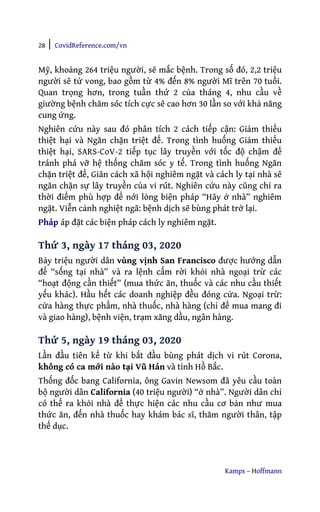 28 | CovidReference.com/vn
Kamps – Hoffmann
Mỹ, khoảng 264 triệu người, sẽ mắc bệnh. Trong số đó, 2,2 triệu
người sẽ tử vong, bao gồm từ 4% đến 8% người Mĩ trên 70 tuổi.
Quan trọng hơn, trong tuần thứ 2 của tháng 4, nhu cầu về
giường bệnh chăm sóc tích cực sẽ cao hơn 30 lần so với khả năng
cung ứng.
Nghiên cứu này sau đó phân tích 2 cách tiếp cận: Giảm thiểu
thiệt hại và Ngăn chặn triệt để. Trong tình huống Giảm thiểu
thiệt hại, SARS-CoV-2 tiếp tục lây truyền với tốc độ chậm để
tránh phá vỡ hệ thống chăm sóc y tế. Trong tình huống Ngăn
chặn triệt để, Giãn cách xã hội nghiêm ngặt và cách ly tại nhà sẽ
ngăn chặn sự lây truyền của vi rút. Nghiên cứu này cũng chỉ ra
thời điểm phù hợp để nới lỏng biện pháp “Hãy ở nhà” nghiêm
ngặt. Viễn cảnh nghiệt ngã: bệnh dịch sẽ bùng phát trở lại.
Pháp áp đặt các biện pháp cách ly nghiêm ngặt.
Thứ 3, ngày 17 tháng 03, 2020
Bảy triệu người dân vùng vịnh San Francisco được hướng dẫn
để “sống tại nhà” và ra lệnh cấm rời khỏi nhà ngoại trừ các
“hoạt động cần thiết” (mua thức ăn, thuốc và các nhu cầu thiết
yếu khác). Hầu hết các doanh nghiệp đều đóng cửa. Ngoại trừ:
cửa hàng thực phẩm, nhà thuốc, nhà hàng (chỉ để mua mang đi
và giao hàng), bệnh viện, trạm xăng dầu, ngân hàng.
Thứ 5, ngày 19 tháng 03, 2020
Lần đầu tiên kể từ khi bắt đầu bùng phát dịch vi rút Corona,
không có ca mới nào tại Vũ Hán và tỉnh Hồ Bắc.
Thống đốc bang California, ông Gavin Newsom đã yêu cầu toàn
bộ người dân California (40 triệu người) “ở nhà”. Người dân chỉ
có thể ra khỏi nhà để thực hiện các nhu cầu cơ bản như mua
thức ăn, đến nhà thuốc hay khám bác sĩ, thăm người thân, tập
thể dục.
 
