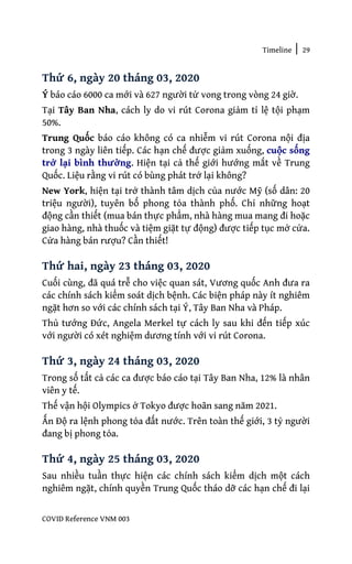 Timeline | 29
COVID Reference VNM 003
Thứ 6, ngày 20 tháng 03, 2020
Ý báo cáo 6000 ca mới và 627 người tử vong trong vòng 24 giờ.
Tại Tây Ban Nha, cách ly do vi rút Corona giảm tỉ lệ tội phạm
50%.
Trung Quốc báo cáo không có ca nhiễm vi rút Corona nội địa
trong 3 ngày liên tiếp. Các hạn chế được giảm xuống, cuộc sống
trở lại bình thường. Hiện tại cả thế giới hướng mắt về Trung
Quốc. Liệu rằng vi rút có bùng phát trở lại không?
New York, hiện tại trở thành tâm dịch của nước Mỹ (số dân: 20
triệu người), tuyên bố phong tỏa thành phố. Chỉ những hoạt
động cần thiết (mua bán thực phẩm, nhà hàng mua mang đi hoặc
giao hàng, nhà thuốc và tiệm giặt tự động) được tiếp tục mở cửa.
Cửa hàng bán rượu? Cần thiết!
Thứ hai, ngày 23 tháng 03, 2020
Cuối cùng, đã quá trễ cho việc quan sát, Vương quốc Anh đưa ra
các chính sách kiểm soát dịch bệnh. Các biện pháp này ít nghiêm
ngặt hơn so với các chính sách tại Ý, Tây Ban Nha và Pháp.
Thủ tướng Đức, Angela Merkel tự cách ly sau khi đến tiếp xúc
với người có xét nghiệm dương tính với vi rút Corona.
Thứ 3, ngày 24 tháng 03, 2020
Trong số tất cả các ca được báo cáo tại Tây Ban Nha, 12% là nhân
viên y tế.
Thế vận hội Olympics ở Tokyo được hoãn sang năm 2021.
Ấn Độ ra lệnh phong tỏa đất nước. Trên toàn thế giới, 3 tỷ người
đang bị phong tỏa.
Thứ 4, ngày 25 tháng 03, 2020
Sau nhiều tuần thực hiện các chính sách kiểm dịch một cách
nghiêm ngặt, chính quyền Trung Quốc tháo dỡ các hạn chế đi lại
 