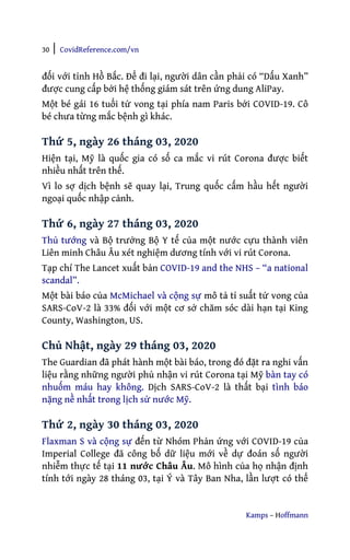 30 | CovidReference.com/vn
Kamps – Hoffmann
đối với tỉnh Hồ Bắc. Để đi lại, người dân cần phải có “Dấu Xanh”
được cung cấp bởi hệ thống giám sát trên ứng dung AliPay.
Một bé gái 16 tuổi tử vong tại phía nam Paris bởi COVID-19. Cô
bé chưa từng mắc bệnh gì khác.
Thứ 5, ngày 26 tháng 03, 2020
Hiện tại, Mỹ là quốc gia có số ca mắc vi rút Corona được biết
nhiều nhất trên thế.
Vì lo sợ dịch bệnh sẽ quay lại, Trung quốc cấm hầu hết người
ngoại quốc nhập cảnh.
Thứ 6, ngày 27 tháng 03, 2020
Thủ tướng và Bộ trưởng Bộ Y tế của một nước cựu thành viên
Liên minh Châu Âu xét nghiệm dương tính với vi rút Corona.
Tạp chí The Lancet xuất bản COVID-19 and the NHS – “a national
scandal”.
Một bài báo của McMichael và cộng sự mô tả tỉ suất tử vong của
SARS-CoV-2 là 33% đối với một cơ sở chăm sóc dài hạn tại King
County, Washington, US.
Chủ Nhật, ngày 29 tháng 03, 2020
The Guardian đã phát hành một bài báo, trong đó đặt ra nghi vấn
liệu rằng những người phủ nhận vi rút Corona tại Mỹ bàn tay có
nhuốm máu hay không. Dịch SARS-CoV-2 là thất bại tình báo
nặng nề nhất trong lịch sử nước Mỹ.
Thứ 2, ngày 30 tháng 03, 2020
Flaxman S và cộng sự đến từ Nhóm Phản ứng với COVID-19 của
Imperial College đã công bố dữ liệu mới về dự đoán số người
nhiễm thực tế tại 11 nước Châu Âu. Mô hình của họ nhận định
tính tới ngày 28 tháng 03, tại Ý và Tây Ban Nha, lần lượt có thể
 