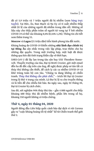Timeline | 31
COVID Reference VNM 003
đã có 5,9 triệu và 7 triệu người đã bị nhiễm (xem bảng trực
tuyến). Tại Đức, Áo, Đan Mạch và Na Uy có tỉ suất nhiễm thấp
nhất (tỉ lệ của những người đã nhiễm trong dân số). Những số
liệu này cho thấy phần trăm số người tử vong tại Ý bởi nhiễm
COVID-19 có thể vào khoảng 0,4% (0,16%-1,2%). Thông tin chi tiết
xem thêm trang 53.
Moscow và Lagos (21 triệu dân) tiến hành phong tỏa đất nước.
Khủng hoảng do COVID-19 khiến những nhà lãnh đạo chính trị
tại Đông Âu cân nhắc trong việc lập pháp, trao thêm cho họ
những đặc quyền. Trong một trường hợp, một luật đã được
thông qua kéo dài tình trạng khẩn cấp vô thời hạn.
SARS-CoV-2 đã lây lan trong tàu sân bay USS Theodore Roose-
velt. Thuyền trưởng của tàu, Đại tá Brett Crozier, gửi một email
đến ba đô đốc cấp trên của ông, đề nghị được phép sơ tán tất cả
thủy thủ không cần thiết, để cách ly các ca nhiễm COVID-19 và
khử trùng toàn bộ con tàu. “Chúng ta đang không có chiến
tranh. Thủy thủ không cần phải chết,” – trích lời Đại tá Crozier
trong lá thứ 4 trang của mình. Lá thư bị lộ ra cho truyền thông
và là tiền đề cho nhiều bài báo. Ba ngày sau, ngày 02 tháng 04,
Đại tá Crozier bị cách chức.
Sau đó, xét nghiệm 94% thủy thủ tàu – gần 4 800 người cho thấy
khoảng 600 thủy thủ đã nhiễm bệnh, phần lớn trong số họ,
khoảng 350 người không có triệu chứng.
Thứ 4, ngày 01 tháng 04, 2020
Người đứng đầu Liên hiệp quốc cảnh báo đại dịch vi rút Corona
gây ra “cuộc khủng hoảng tồi tệ nhất” kể từ Chiến tranh thế giới
thứ 2.
 