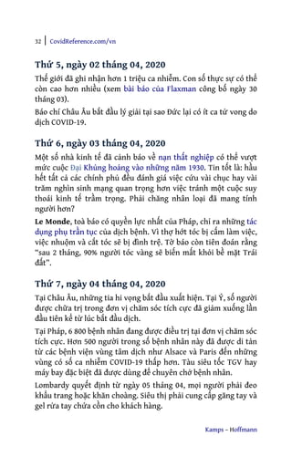 32 | CovidReference.com/vn
Kamps – Hoffmann
Thứ 5, ngày 02 tháng 04, 2020
Thế giới đã ghi nhận hơn 1 triệu ca nhiễm. Con số thực sự có thể
còn cao hơn nhiều (xem bài báo của Flaxman công bố ngày 30
tháng 03).
Báo chí Châu Âu bắt đầu lý giải tại sao Đức lại có ít ca tử vong do
dịch COVID-19.
Thứ 6, ngày 03 tháng 04, 2020
Một số nhà kinh tế đã cảnh báo về nạn thất nghiệp có thể vượt
mức cuộc Đại Khủng hoảng vào những năm 1930. Tin tốt là: hầu
hết tất cả các chính phủ đều đánh giá việc cứu vài chục hay vài
trăm nghìn sinh mạng quan trọng hơn việc tránh một cuộc suy
thoái kinh tế trầm trọng. Phải chăng nhân loại đã mang tính
người hơn?
Le Monde, toà báo có quyền lực nhất của Pháp, chỉ ra những tác
dụng phụ trần tục của dịch bệnh. Vì thợ hớt tóc bị cấm làm việc,
việc nhuộm và cắt tóc sẽ bị đình trệ. Tờ báo còn tiên đoán rằng
“sau 2 tháng, 90% người tóc vàng sẽ biến mất khỏi bề mặt Trái
đất”.
Thứ 7, ngày 04 tháng 04, 2020
Tại Châu Âu, những tia hi vọng bắt đầu xuất hiện. Tại Ý, số người
được chữa trị trong đơn vị chăm sóc tích cực đã giảm xuống lần
đầu tiên kể từ lúc bắt đầu dịch.
Tại Pháp, 6 800 bệnh nhân đang được điều trị tại đơn vị chăm sóc
tích cực. Hơn 500 người trong số bệnh nhân này đã được di tản
từ các bệnh viện vùng tâm dịch như Alsace và Paris đến những
vùng có số ca nhiễm COVID-19 thấp hơn. Tàu siêu tốc TGV hay
máy bay đặc biệt đã được dùng để chuyên chở bệnh nhân.
Lombardy quyết định từ ngày 05 tháng 04, mọi người phải đeo
khẩu trang hoặc khăn choàng. Siêu thị phải cung cấp găng tay và
gel rửa tay chứa cồn cho khách hàng.
 