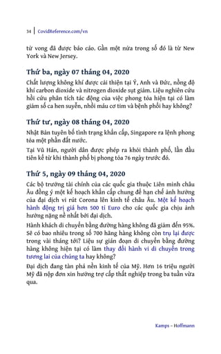 34 | CovidReference.com/vn
Kamps – Hoffmann
tử vong đã được báo cáo. Gần một nửa trong số đó là từ New
York và New Jersey.
Thứ ba, ngày 07 tháng 04, 2020
Chất lượng không khí được cải thiện tại Ý, Anh và Đức, nồng độ
khí carbon dioxide và nitrogen dioxide sụt giảm. Liệu nghiên cứu
hồi cứu phân tích tác động của việc phong tỏa hiện tại có làm
giảm số ca hen suyễn, nhồi máu cơ tim và bệnh phổi hay không?
Thứ tư, ngày 08 tháng 04, 2020
Nhật Bản tuyên bố tình trạng khẩn cấp, Singapore ra lệnh phong
tỏa một phần đất nước.
Tại Vũ Hán, người dân được phép ra khỏi thành phố, lần đầu
tiên kể từ khi thành phố bị phong tỏa 76 ngày trước đó.
Thứ 5, ngày 09 tháng 04, 2020
Các bộ trưởng tài chính của các quốc gia thuộc Liên minh châu
Âu đồng ý một kế hoạch khẩn cấp chung để hạn chế ảnh hưởng
của đại dịch vi rút Corona lên kinh tế châu Âu. Một kế hoạch
hành động trị giá hơn 500 tỉ Euro cho các quốc gia chịu ảnh
hưởng nặng nề nhất bởi đại dịch.
Hành khách di chuyển bằng đường hàng không đã giảm đến 95%.
Sẽ có bao nhiêu trong số 700 hãng hàng không còn trụ lại được
trong vài tháng tới? Liệu sự gián đoạn di chuyển bằng đường
hàng không hiện tại có làm thay đổi hành vi di chuyển trong
tương lai của chúng ta hay không?
Đại dịch đang tàn phá nền kinh tế của Mỹ. Hơn 16 triệu người
Mỹ đã nộp đơn xin hưởng trợ cấp thất nghiệp trong ba tuần vừa
qua.
 