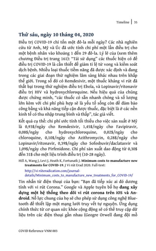 Timeline | 35
COVID Reference VNM 003
Thứ sáu, ngày 10 tháng 04, 2020
Điều trị COVID-19 chỉ tốn một đô-la mỗi ngày? Các nhà nghiên
cứu từ Anh, Mỹ và Úc đã ước tính chi phí một lần điều trị cho
một bệnh nhân vào khoảng 1 đến 29 đô-la. Lý lẽ của (xem thêm
chương Điều trị trang 161): “Tái sử dụng” các thuốc hiện có để
điều trị COVID-19 là cần thiết để giảm tỉ lệ tử vong và kiểm soát
dịch bệnh. Nhiều loại thuốc tiềm năng đã được xác định và đang
trong các giai đoạn thử nghiệm lâm sàng khác nhau trên khắp
thế giới. Trong số đó có Remdesivir, một thuốc kháng vi rút đã
thất bại trong thử nghiệm điều trị Ebola, và Lopinavir/ritonavir
điều trị HIV và hydroxychloroquine. Nếu hiệu quả của chúng
được chứng minh, “các thuốc có sẵn nhanh chóng và số lượng
lớn kèm với chi phí phù hợp sẽ là yếu tố sống còn để đảm bảo
công bằng và khả năng tiếp cận được thuốc, đặc biệt là ở các nền
kinh tế có thu nhập trung bình và thấp”, tác giả viết.
Kết quả cụ thể: chi phí ước tính tối thiểu cho việc sản xuất ở Mỹ
là 0,93$/ngày cho Remdesivir, 1,45$/ngày cho Favipiravir,
0,08$/ngày cho hydroxychloroquine, 0,02$/ngày cho
chloroquine, 0,10$/ngày cho Azithromycin, 0,28$/ngày cho
Lopinavir/ritonavir, 0,39$/ngày cho Sofosbuvir/daclatasvir và
1,09$/ngày cho Pirfenidone. Chi phí sản xuất dao động từ 0,30$
đến 31$ cho một liệu trình điều trị (10-28 ngày).
Hill A, Wang J, Levi J, Heath K, Fortunatk J. Minimum costs to manufacture new
treatments for COVID-19. J Vi rút Erad 2020. Full-text:
http://vi rúteradication.com/journal-
details/Minimum_costs_to_manufacture_new_treatments_for_COVID-19/
Tin nhắn từ điện thoại của bạn: “Bạn đã tiếp xúc ai đó dương
tính với vi rút Corona.” Google và Apple tuyên bố họ đang xây
dựng một hệ thống theo dõi vi rút corona trên iOS và An-
droid. Nỗ lực chung của họ sẽ cho phép sử dụng công nghệ Blue-
tooth để thiết lập một mạng lưới truy vết tự nguyện. Ứng dụng
chính thức từ cơ quan sức khỏe cộng động sẽ có thể truy cập dữ
liệu trên các điện thoại gần nhau (Geogre Orwell đang đội mồ
 