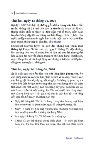38 | CovidReference.com/vn
Kamps – Hoffmann
Thứ hai, ngày 13 tháng 04, 2020
Đại dịch COVID-19 bộc lộ những yếu điểm trong vận hành đất
nước, không chỉ ở Brazil. Tờ báo Le Monde của Pháp tiết lộ các
thành phần: chối bỏ thực tại, tìm kiếm vật tế thần, kiểm soát
truyền thông, dập tắt các tiếng nói bất đồng, chính trị hóa, chủ
nghĩa cô lập và tầm nhìn ngắn hạn trước một thách thức y tế lớn
nhất trong nhiều thập kỉ gần đây. Thủ phạm?
Emmanuel Macron tuyên bố kéo dài phong tỏa thêm một
tháng tại Pháp. Chỉ từ thứ hai, ngày 11 tháng 05, viện dưỡng
lão, trường tiểu học và trung học sẽ dần mở cửa lại, nhưng đại
học và sau đại học vẫn chưa. Quán cà phê, nhà hàng, khách sạn,
rạp chiếu phim và các hoạt động vui chơi giải trí khác sẽ tiếp tục
đóng cửa sau ngày 11 tháng 05.
Thứ ba, ngày 14 tháng 04, 2020
Áo là quốc gia châu Âu đầu tiên nới lỏng lệnh phong tỏa. Áo
cho phép mở cửa các cửa hàng bán xe hơi và xe đạp, rửa xe, các
cửa hàng vật liệu xây dựng, sắt và gỗ, cửa hàng tự phục vụ và
vườn hoa (bất kể quy mô) cũng như các cửa hàng nhỏ với diện
tích dưới 400 mét vuông. Các cửa hàng này phải đảm bảo chỉ có
một khách trên 20 mét vuông. Tại Vienna, 4 600 cửa hàng được
mở cửa từ hôm nay. Thời gian mở cửa bị giới hạn từ 7:40 sáng
đến 7:00 tối. Kế hoạch cho thời gian tới:
• Ngày 01 tháng 05: Tất cả cửa hàng, trung tâm thương mại, hiệu
làm tóc mở cửa lại (xem thêm ngày 03 tháng 04, trang 32)
• Ngày 15 tháng 05: Các dịch vụ khác như nhà hàng và khách sạn
tiếp tục đóng cửa đến ít nhất giữa tháng Năm.
• Sau ngày 15 tháng 05: Có thể mở cửa trường học.
• Tháng 07: có thể nhưng không chắc chắn – tổ chức các hoạt
động mọi thể loại (thể thao, âm nhạc, nhà hát, rạp chiếu phim
…)
 