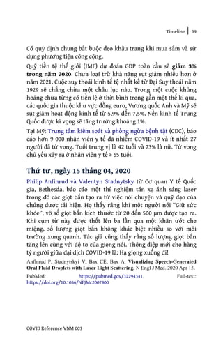 Timeline | 39
COVID Reference VNM 003
Có quy định chung bắt buộc đeo khẩu trang khi mua sắm và sử
dụng phương tiện công cộng.
Quỹ tiền tệ thế giới (IMF) dự đoán GDP toàn cầu sẽ giảm 3%
trong năm 2020. Chưa loại trừ khả năng sụt giảm nhiều hơn ở
năm 2021. Cuộc suy thoái kinh tế tệ nhất kể từ Đại Suy thoái năm
1929 sẽ chẳng chừa một châu lục nào. Trong một cuộc khủng
hoảng chưa từng có tiền lệ ở thời bình trong gần một thế kỉ qua,
các quốc gia thuộc khu vực đồng euro, Vương quốc Anh và Mỹ sẽ
sụt giảm hoạt động kinh tế từ 5,9% đến 7,5%. Nền kinh tế Trung
Quốc được kì vọng sẽ tăng trưởng khoảng 1%.
Tại Mỹ: Trung tâm kiểm soát và phòng ngừa bệnh tật (CDC), báo
cáo hơn 9 000 nhân viên y tế đã nhiễm COVID-19 và ít nhất 27
người đã tử vong. Tuổi trung vị là 42 tuổi và 73% là nữ. Tử vong
chủ yếu xảy ra ở nhân viên y tế ≥ 65 tuổi.
Thứ tư, ngày 15 tháng 04, 2020
Philip Anfinrud và Valentyn Stadnytsky từ Cơ quan Y tế Quốc
gia, Bethesda, báo cáo một thí nghiệm tán xạ ánh sáng laser
trong đó các giọt bắn tạo ra từ việc nói chuyện và quỹ đạo của
chúng được tái hiện. Họ thấy rằng khi một người nói “Giữ sức
khỏe”, vô số giọt bắn kích thước từ 20 đến 500 µm được tạo ra.
Khi cụm từ này được thốt lên ba lần qua một khăn ướt che
miệng, số lượng giọt bắn không khác biệt nhiều so với môi
trường xung quanh. Tác giả cũng thấy rằng số lượng giọt bắn
tăng lên cùng với độ to của giọng nói. Thông điệp mới cho hàng
tỷ người giữa đại dịch COVID-19 là: Hạ giọng xuống đi!
Anfinrud P, Stadnytskyi V, Bax CE, Bax A. Visualizing Speech-Generated
Oral Fluid Droplets with Laser Light Scattering. N Engl J Med. 2020 Apr 15.
PubMed: https://pubmed.gov/32294341. Full-text:
https://doi.org/10.1056/NEJMc2007800
 