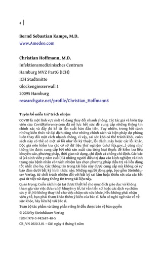 4 |
Bernd Sebastian Kamps, M.D.
www.Amedeo.com
Christian Hoffmann, M.D.
Infektionsmedizinisches Centrum
Hamburg MVZ PartG (ICH)
ICH Stadtmitte
Glockengiesserwall 1
20095 Hamburg
researchgate.net/profile/Christian_Hoffmann8
Tuyên bố miễn trừ trách nhiệm
COVID là một lĩnh vực mới và đang thay đổi nhanh chóng. Các tác giả và biên tập
viên của CovidReference.com đã nỗ lực hết sức để cung cấp những thông tin
chính xác và đầy đủ kể từ lần xuất bản đầu tiên. Tuy nhiên, trong bối cảnh
những kiến thức về đại dịch cũng như những chính sách và biện pháp dự phòng
luôn thay đổi một cách nhanh chóng, vì vậy, sai sót khó có thể tránh khỏi, cuốn
sách này có thể có một số lỗi như lỗi kỹ thuật, lỗi đánh máy hoặc các lỗi khác.
Độc giả nên kiểm tra các cơ sở dữ liệu thử nghiệm (như fda.gov...) cũng như
thông tin được cung cấp bởi nhà sản xuất của từng loại thuốc để kiểm tra liều
khuyến cáo, phương pháp, thời gian sử dụng, chỉ định và chống chỉ định. Các bác
sĩ (và sinh viên y năm cuối!) là những người điều trị dựa vào kinh nghiệm và tình
trạng của bệnh nhân có trách nhiệm lựa chọn phương pháp điều trị và liều dùng
tốt nhất cho họ. Các thông tin trong tài liệu này được cung cấp mà không có sự
bảo đảm dưới bất kỳ hình thức nào. Những người đóng góp, bao gồm Steinhäu-
ser Verlag, từ chối trách nhiệm đối với bất kỳ sai lầm hoặc thiếu sót của các kết
quả từ việc sử dụng thông tin trong tài liệu này.
Quan trọng: Cuốn sách hiện tại được thiết kế cho mục đích giáo dục và không
tham gia vào việc đưa ra lời khuyên y tế, tư vấn tiền sử hoặc các dịch vụ chăm
sóc y tế. Nó không thay thế cho việc chăm sóc sức khỏe. Nếu không phải nhân
viên y tế, bạn phải tham khảo thêm ý kiến của bác sĩ. Nếu có nghi ngờ nào về về
sức khỏe, hãy liên hệ với bác sĩ.
Toàn bộ tác phẩm và từng phần riêng lẻ đều được bảo vệ bản quyển
© 2020 by Steinhäuser Verlag
ISBN: 978-3-942687-48-5
CR_VN 2020.3.01 – Gửi ngày 4 tháng 5 năm
 