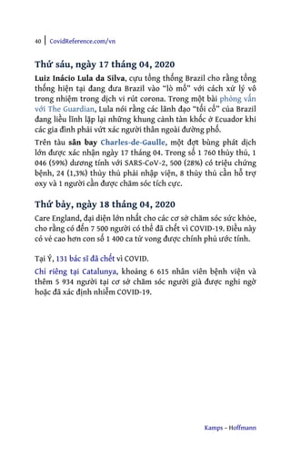 40 | CovidReference.com/vn
Kamps – Hoffmann
Thứ sáu, ngày 17 tháng 04, 2020
Luiz Inácio Lula da Silva, cựu tổng thống Brazil cho rằng tổng
thống hiện tại đang đưa Brazil vào “lò mổ” với cách xử lý vô
trong nhiệm trong dịch vi rút corona. Trong một bài phỏng vấn
với The Guardian, Lula nói rằng các lãnh đạo “tối cổ” của Brazil
đang liều lĩnh lặp lại những khung cảnh tàn khốc ở Ecuador khi
các gia đình phải vứt xác người thân ngoài đường phố.
Trên tàu sân bay Charles-de-Gaulle, một đợt bùng phát dịch
lớn được xác nhận ngày 17 tháng 04. Trong số 1 760 thủy thủ, 1
046 (59%) dương tính với SARS-CoV-2, 500 (28%) có triệu chứng
bệnh, 24 (1,3%) thủy thủ phải nhập viện, 8 thủy thủ cần hỗ trợ
oxy và 1 người cần được chăm sóc tích cực.
Thứ bảy, ngày 18 tháng 04, 2020
Care England, đại diện lớn nhất cho các cơ sở chăm sóc sức khỏe,
cho rằng có đến 7 500 người có thể đã chết vì COVID-19. Điều này
có vẻ cao hơn con số 1 400 ca tử vong được chính phủ ước tính.
Tại Ý, 131 bác sĩ đã chết vì COVID.
Chỉ riêng tại Catalunya, khoảng 6 615 nhân viên bệnh viện và
thêm 5 934 người tại cơ sở chăm sóc người già được nghi ngờ
hoặc đã xác định nhiễm COVID-19.
 
