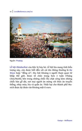 42 | CovidReference.com/vn
Kamps – Hoffmann
Nguồn: Pixabay
Lễ hội Oktoberfest của Đức bị hủy bỏ. Lễ hội bia mang tính biểu
tượng này, còn được biết đến với cái tên thông thường là Die
Wiesn hoặc “đồng cỏ”, thu hút khoảng 6 người tham quan từ
khắp thế giới. Được tổ chức trong hơn 2 tuần (Tháng
Chín/Mười), bên trong những chiếc lều chật cứng kèm những
chiếc bàn gỗ dài, nơi mọi người ăn mừng với thức ăn truyền
thống, nhảy múa, bia và quần áo. Thiệt hại cho thành phố Mu-
nich được dự đoán vào khoảng một tỉ euro.
 